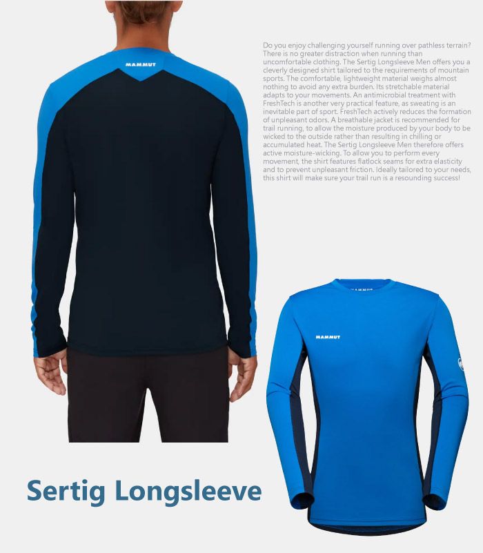 MAMMUTSertig LongsleeveDo you enjoy challenging yourself running over pathless terrain?There is no greater distraction when running thanuncomfortable clothing The Sertig Longsleeve Men offers you acleverly designed shirt tailored to the requirements of mountainsports The comfortable lightweight material weighs almostnothing to avoid any extra burden Its stretchable materialadapts to your movements An antimicrobial treatment withFreshTech is another very practical feature as sweating is aninevitable part of sport. FreshTech actively reduces the formationof unpleasant . A breathable jacket is recommended fortrail running to allow the moisture produced by your body to bewicked to the outside rather than resulting in chilling oraccumulated heat. The Sertig Longsleeve Men therefore offersactive moisture-wicking. To allow you to perform everymovement, the shirt features flatlock seams for extra elasticityand to prevent unpleasant friction. Ideally tailored to your needs,this shirt will make sure your trail run is a resounding success
