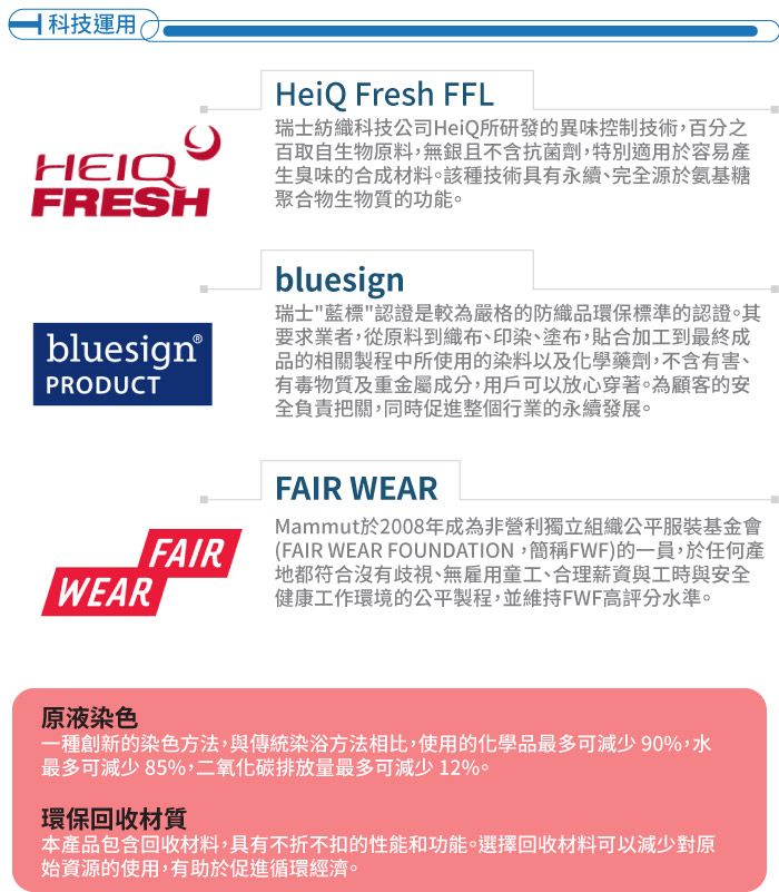 科技運用HEIQHeiQ Fresh FFL瑞士紡織科技公司HeiQ所研發的異味控制技術,百分之百取自生物原料,無且不含抗菌劑,特別適用於容易產生臭味的合成材料該種技術具有永續、完全源於氨基糖FRESH 聚合物生物質的功能。bluesign®PRODUCTbluesign瑞士藍標認證是較為嚴格的防織品環保標準的認證。其要求業者,從原料到織布、印染、塗布,貼合加工到最終成品的相關製程中所使用的染料以及化學藥劑,不含有害、有毒物質及重金屬成分,用戶可以放心穿著。為顧客的安全負責把關,同時促進整個行業的永續發展。FAIRWEARFAIR WEARMammut於2008年成為非營利獨立組織公平服裝基金會(FAIR WEAR FOUNDATION,簡稱FWF)的一員,於任何產地都符合沒有歧視、無雇用童工、合理薪資與工時與安全健康工作環境的公平製程,並維持FWF高評分水準。原液染色一種創新的染色方法,與傳統染浴方法相比,使用的化學品最多可減少90%,水最多可減少85%,二氧化碳排放量最多可減少12%。環保回收材質本產品包含回收材料,具有不折不扣的性能和功能。選擇回收材料可以減少對原始資源的使用,有助於促進循環經濟。