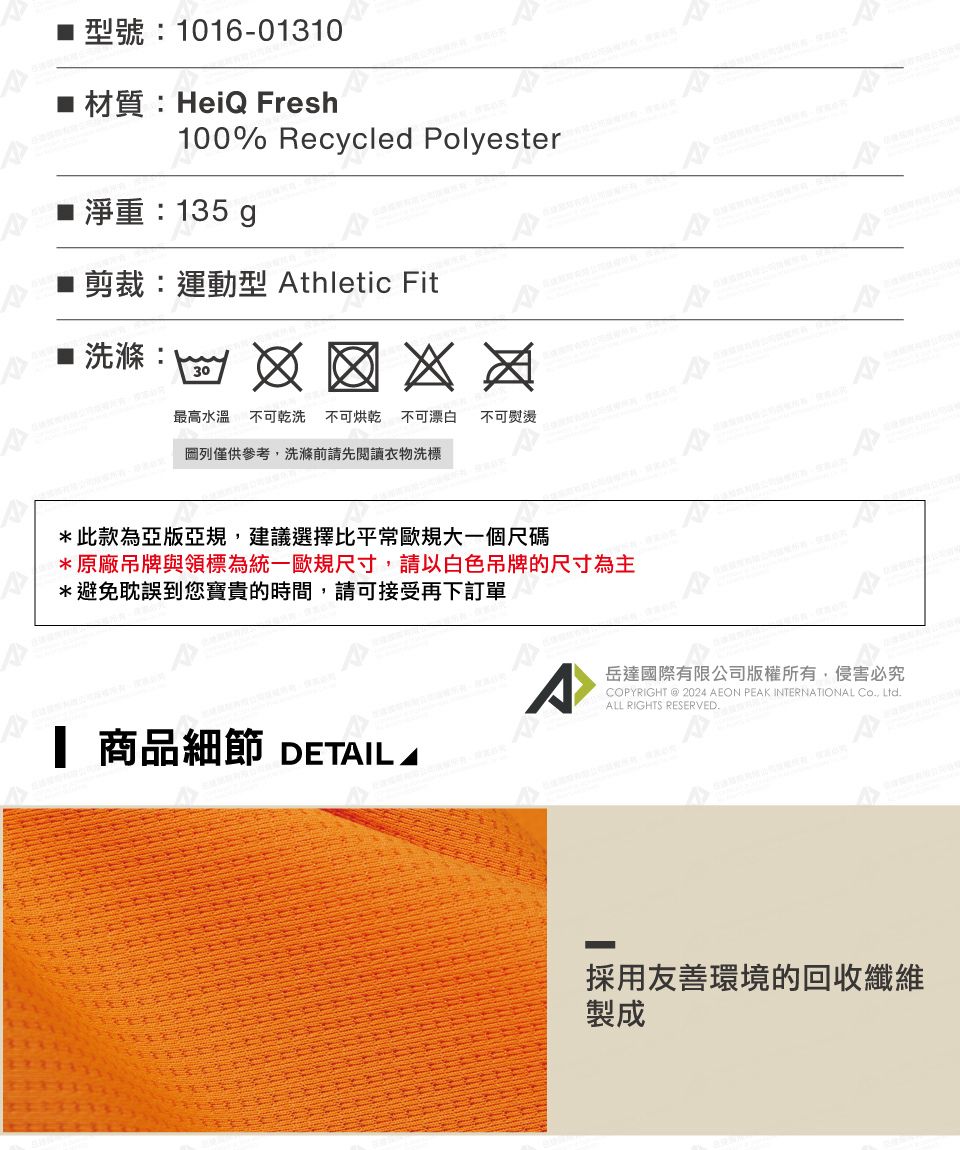 型號:1016-01310材質:HeiQ Fresh100% Recycled Polyester 淨重:135 g剪裁:運動型 thletic Fit洗滌:30最高水溫不可乾洗 不可烘乾不可漂白 不可熨燙 列僅供參考,洗滌前請先閱讀衣物洗標*此款為亞版亞規,建議選擇比平常歐規大一個尺碼*原廠吊牌與領標為統一歐規尺寸,請以白色吊牌的尺寸為主*避免耽誤到您寶貴的時間,請可接受再下訂單 商品細節 DETAILSA岳達國際有限公司版權所有,侵害必究COPYRIGHT @ 2024 AEON PEAK INTERNATIONAL Co, Ltd.ALL RIGHTS RESERVED.採用友善環境的回收纖維製成