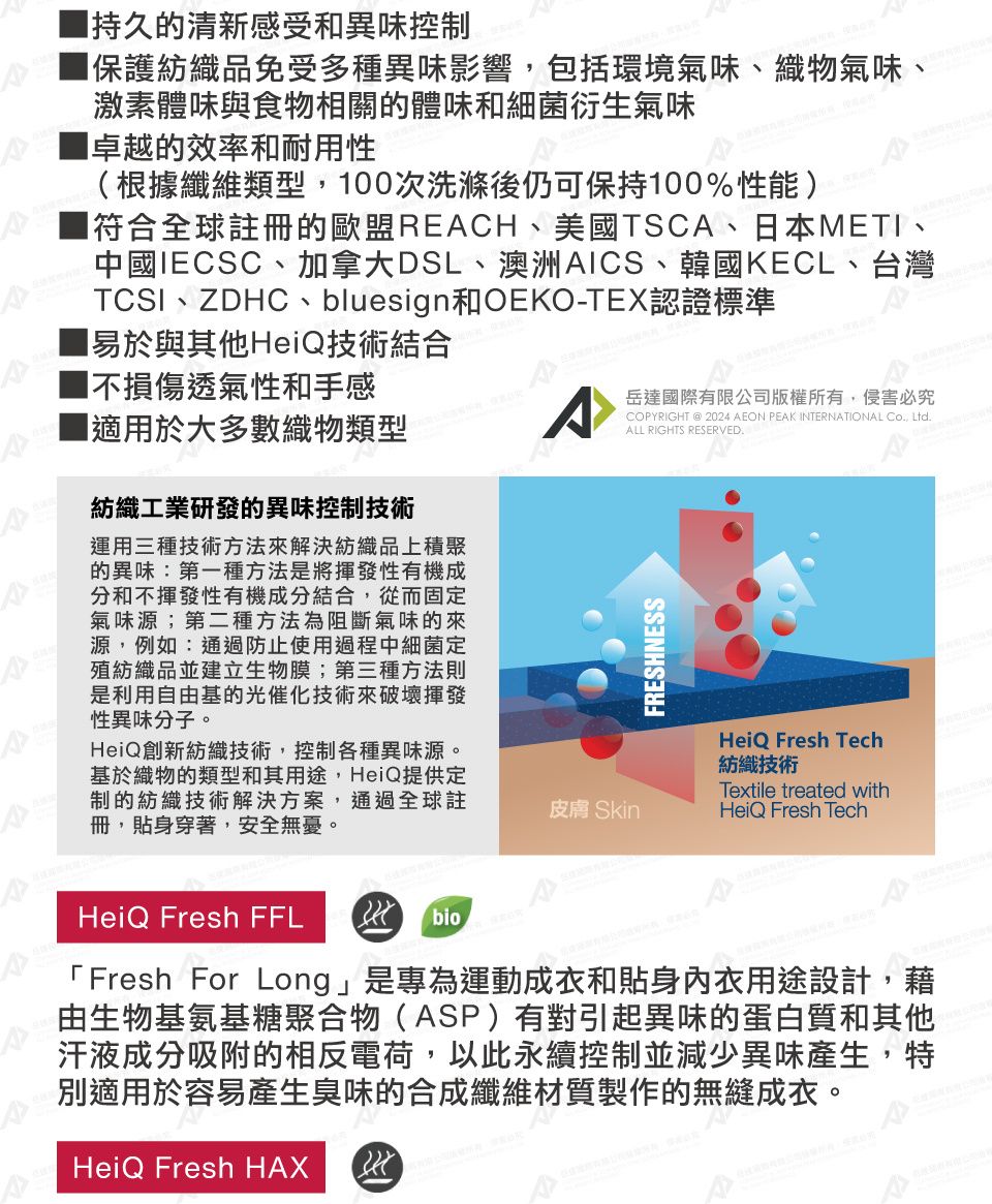 ■持久的清新感受和異味控制保護紡織品免受多種異味影響,包括環境氣味、織物氣味、激素體味與食物相關的體味和細菌衍生氣味卓越的效率和耐用性(根據纖維類型,00次洗滌後仍可保持00%性能)符合全球註冊的歐盟RECH、美國TSC、日本METI、中國IECSC、加拿大DSL、澳洲AICS、韓國KECL、台灣TCSI、ZDHC、bluesign和OEKO-TEX認證標準1易於與其他HeiQ技術結合1不損傷透氣性和手感A岳達國際有限公司版權所有,侵害必究COPYRIGHT @ 2024 AEON PEAK INTERNATIONAL Co, Ltd.ALL RIGHTS RESERVED.A■適用於大多數織物類型紡織工業研發的異味控制技術運用三種技術方法來解決紡織品上積聚的異味:第一種方法是將揮發性有機成分和不揮發性有機成分結合,從而固定氣味源;第二種方法為阻斷氣味的來源,例如:通過防止使用過程中細菌定殖紡織品並建立生物膜;第三種方法則是利用自由基的光催化技術來破壞揮發性異味分子。HeiQ創新紡織技術,控制各種異味源。基於織物的類型和其用途,HeiQ提供定制的紡織技術解決方案,通過全球註冊,貼身穿著,安全無憂。HeiQ Fresh FFLbioFRESHNESSHeiQ Fresh Tech紡織技術Textile treated with皮膚 SkinHeiQ Fresh Tech「Fresh For Long」是專為運動成衣和貼身內衣用途設計,藉由生物基氨基糖聚合物(ASP)有對引起異味的蛋白質和其他汗液成分吸附的相反電荷,以此永續控制並減少異味產生,特別適用於容易產生臭味的合成纖維材質製作的無縫成衣。HeiQ Fresh HAX