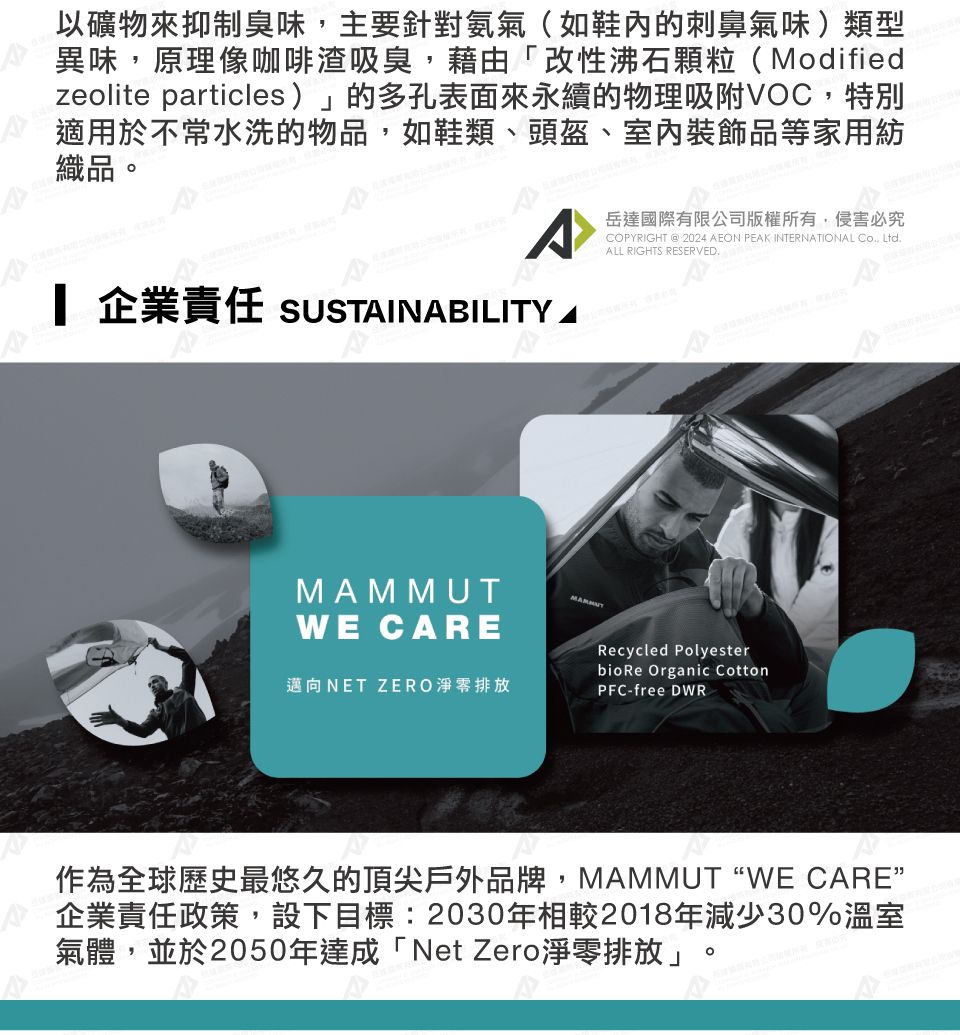 以礦物來抑制臭味主要針對氨氣(如鞋內的刺鼻氣味)類型異味,原理像咖啡渣吸臭,藉由「改性沸石顆粒(Modifiedzeolite particles)」的多孔表面來永續的物理吸附VOC,特別適用於不常水洗的物品,如鞋類、頭盔、室內裝飾品等家用紡織品。岳達國際有限公司版權所有,侵害必究COPYRIGHT @ 2024 EON PEAK INTERNATIONAL , Ltd RIGHTS RESERVED. 企業責任 SUSTAINABILITY AMAMMUTWE CARE邁向NET ZERO淨零排放Recycled PolyesterbioRe Organic CottonPFC-free DWR作為全球歷史最悠久的頂尖戶外品牌,MAMMUT “WE CARE”企業責任政策,設下目標:2030年相較2018年減少30%溫室氣體,並於2050年達成「Net Zero淨零排放」。