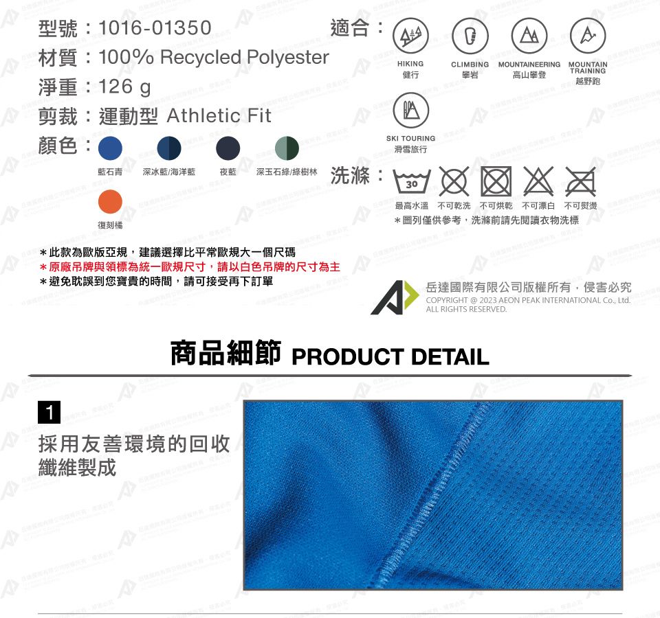 型號:1016-01350材質:100% Recycled Polyester淨重:126g適合:HIKING健行CLIMBINGMOUNTAINEERING攀岩高山攀登MOUNTAINTINING越野跑RA剪裁:運動型 Athletic Fit顏色:SKI TOURING滑雪旅行石青 深冰藍/海洋藍 夜深玉石綠/綠樹林 洗滌:30最高水溫不可乾洗 不可烘乾 不可漂白 不可熨燙復刻橘*此款為歐版亞規,建議選擇比平常歐規大一個尺碼*原廠吊牌與領標為統一歐規尺寸,請以白色吊牌的尺寸為主*避免耽誤到您寶貴的時間,請可接受再下訂單*圖列僅供參考,洗滌前請先閱讀衣物洗標A岳達國際有限公司版權所有,侵害必究COPYRIGHT @ 2023 AEON PEAK INTERNATIONAL Co, Ltd.ALL RIGHTS RESERVED.商品細節 PRODUCT DETAIL1採用友善環境的回收纖維製成