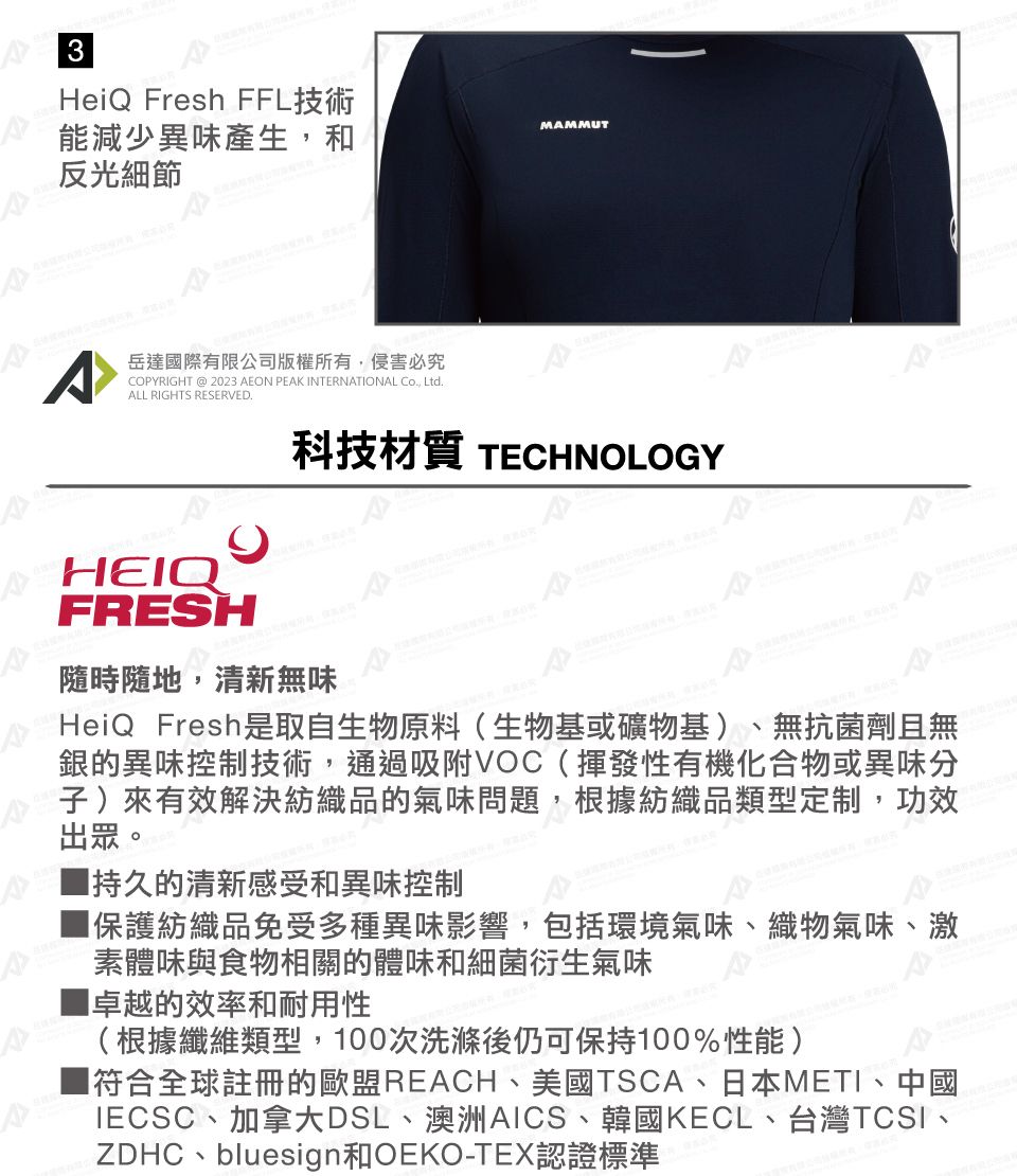3HeiQ Fresh FFL技術能減少異味產生和反光細節MAMMUT^岳達國際有限公司版權所有,侵害必究COPYRIGHT @ 2023 AEON PEAK INTERNATIONAL , LtdALL RIGHTS RESERVED.HEIQFRESH科技材質 TECHNOLOGY隨時隨地,清新無味HeiQ Fresh是取自生物原料(生物基或礦物基)無抗菌劑且無銀的異味控制技術,通過吸附VOC(揮發性有機化合物或異味分子)來有效解決紡織品的氣味問題,根據紡織品類型定制,功效出眾。持久的清新感受和異味控制保護紡織品免受多種異味影響,包括環境氣味、織物氣味、激素體味與食物相關的體味和細菌衍生氣味卓越的效率和耐用性(根據纖維類型,100次洗滌後仍可保持100%性能)符合全球註冊的歐盟REACH、美國TSCA、日本METI、中國IECSC、加拿大DSL、澳洲AICS、韓國KECL、台灣TCSI、ZDHC、bluesign和OEKO-TEX認證標準