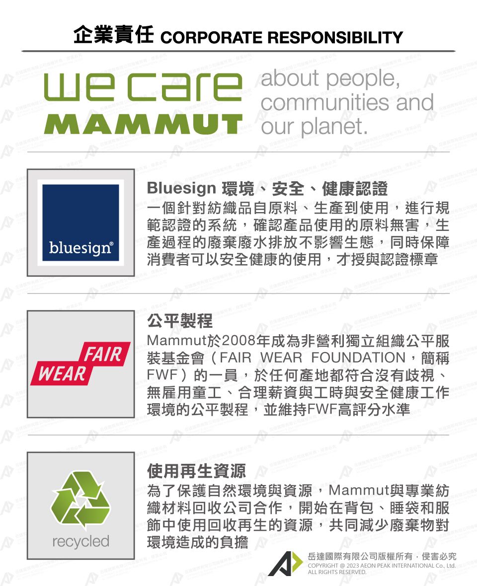 企業責任 CORPORATE RESPONSIBILITYwecare about people, andMAMMUT our planetbluesign®Bluesign 環境、安全、健康認證一個針對紡織品自原料、生產到使用,進行規範認證的系統,確認產品使用的原料無害,生產過程的廢棄廢水排放不影響生態,同時保障消費者可以安全健康的使用,才授與認證標章WEARFAIR公平製程Mammut於2008年成為非營利獨立組織公平服裝基金會(FAIR WEAR FOUNDATION,簡稱FWF)的一員,於任何產地都符合沒有歧視、無雇用童工、合理薪資與工時與安全健康工作環境的公平製程,並維持FWF高評分水準recycled使用再生資源為了保護自然環境與資源,Mammut與專業紡織材料回收公司合作,開始在背包、睡袋和服飾中使用回收再生的資源,共同減少廢棄物對環境造成的負擔^岳達國際有限公司版權所有,侵害必究COPYRIGHT @ 2023 AEON PEAK INTERNATIONAL Co, Ltd.ALL RIGHTS RESERVED.