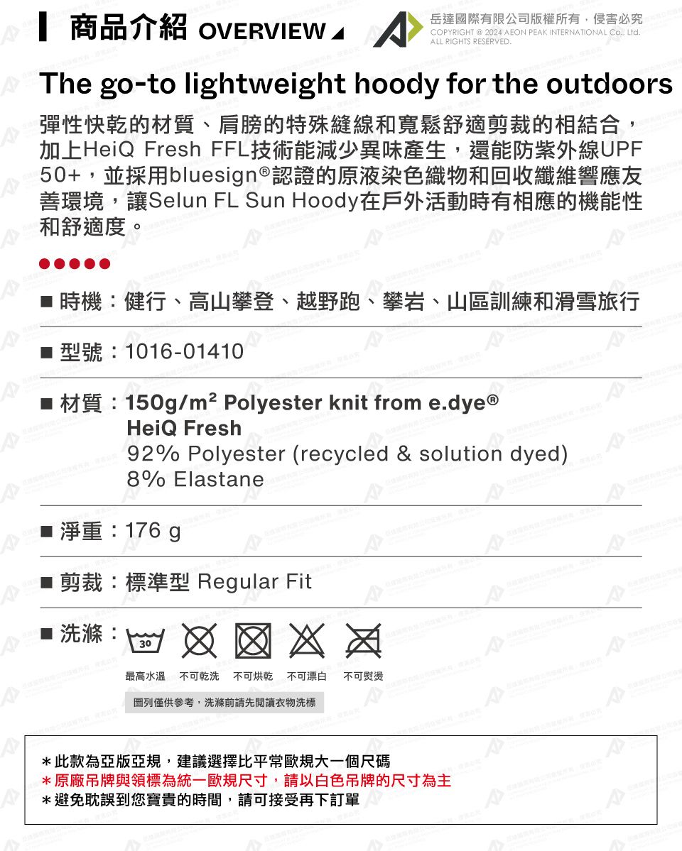 商品介紹 OVERVIEW 岳達國際有限公司版權所有侵害必究COPYRIGHT @ 2024 AEON PEAK INTERNATIONAL Co, Ltd.ALL RIGHTS RESERVED.The go-to lightweight hoody for the outdoors彈性快乾的材質、肩膀的特殊縫線和寬鬆舒適剪裁的相結合,加上HeiQ Fresh FFL技術能減少異味產生,還能防紫外線UPF50+,並採用bluesign®認證的原液染色織物和回收纖維響應友善環境,讓Selun FL Sun Hoody在戶外活動時有相應的機能性和舒適度。健行、高山攀登、越野跑、攀岩、山區訓練和滑雪旅行型號:1016-01410■材質:150g/m² Polyester knit from e.dye®HeiQ Fresh92% Polyester (recycled & solution dyed)8% Elastane淨重:176 ■ 剪裁:標準型 Regular Fit洗滌:30最高水溫不可乾洗 不可烘乾不可漂白 不可熨燙: 列僅供參考,洗滌前請先閱讀衣物洗標*此款為亞版亞規,建議選擇比平常歐規大一個尺碼*原廠吊牌與領標為統一歐規尺寸,請以白色吊牌的尺寸為主*避免耽誤到您寶貴的時間,請可接受再下訂單