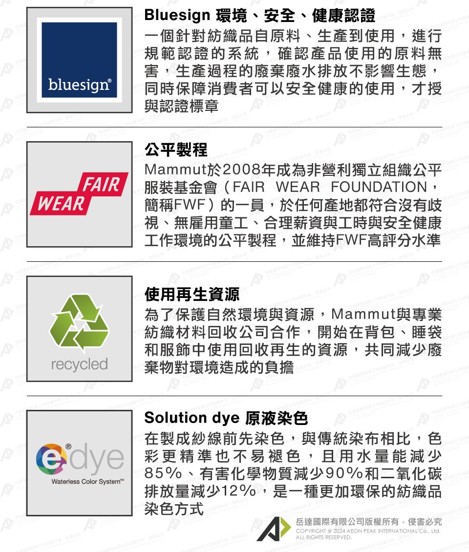 bluesign®FAIRWEARrecycledBluesign 環境、安全、健康認證一個針對紡織品自原料、生產到使用進行規範認證的系統,確認產品使用的原料無害,生產過程的廢棄廢水排放不影響生態,同時保障消費者可以安全健康的使用,才授與認證標章公平製程Mammut於2008年成為非營利獨立組織公平服裝基金會(FAIR WEAR FOUNDATION,簡稱FWF)的一員,於任何產地都符合沒有歧視、無雇用童工、合理薪資與工時與安全健康工作環境的公平製程,並維持FWF高評分水準使用再生資源為了保護自然環境與資源,Mammut與專業紡織材料回收公司合作,開始在背包、睡袋和服飾中使用回收再生的資源,共同減少廢棄物對環境造成的負擔Solution dye 原液染色在製成紗線前先染色,與傳統染布相比,色 彩更精準也不易褪色,且用水量能減少GdyeWaterless Color System85%、有害化學物質減少90%和二氧化碳排放量減少12%,是一種更加環保的紡織品染色方式A岳達國際有限公司版權所有,侵害必究COPYRIGHT  2024 AEON PEAK INTERNATIONAL , LtdALL RIGHTS RESERVED.