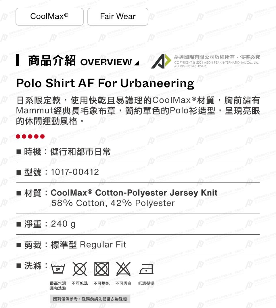 CoolMax ®Fair Wear 商品介紹 OVERVIEW A岳達國際有限公司版權所有,侵害必究COPYRIGHT @ 2024 AEON PEAK INTERNATIONAL Co, Ltd.ALL RIGHTS RESERVED.Polo Shirt AF For Urbaneering日系限定款,使用快乾且易護理的CoolMax®材質,胸前繡有Mammut經典長毛象布章,簡約單色的Polo衫造型,呈現亮眼的休閒運動風格。時機健行和都市日常型號:1017-00412材質:CoolMax® Cotton-Polyester Jersey Knit58% Cotton, 42% Polyester■ 淨重:240g■剪裁:標準型 Regular Fit:30最高水溫不可乾洗 不可烘乾不可漂白 低溫熨燙溫和洗滌列僅供參考,洗滌前請先閱讀衣物洗標