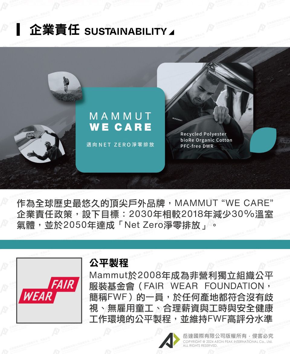 企業責任 SUSTINABILITY AWE CAREMAMMUT邁向NET ZERO淨零排放Recycled Polyesterbio Re Organic CottonPFC-free DWR作為全球歷史最悠久的頂尖戶外品牌MAMMUTWE CARE”企業責任政策,設下目標:2030年相較2018年減少30%溫室氣體,並於2050年達成「Net Zero淨零排放」。FAIRWEAR公平製程Mammut於2008年成為非營利獨立組織公平服裝基金會(FAIR WEAR FOUNDATION,簡稱FWF)的一員,於任何產地都符合沒有歧視、無雇用童工、合理薪資與工時與安全健康工作環境的公平製程,並維持FWF高評分水準A岳達國際有限公司版權所有,侵害必究COPYRIGHT @ 2024 AEON PEAK INTERNATIONAL Co, Ltd.ALL RIGHTS RESERVED.