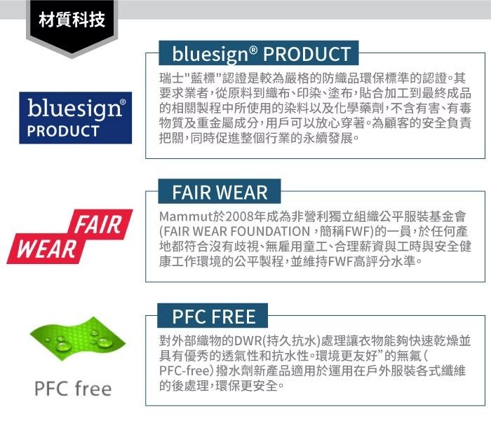 材質科技bluesign® PRODUCTWEARbluesign® PRODUCT瑞士藍標認證是較為嚴格的防織品環保標準的認證。其要求業者,從原料到織布、印染、塗布,貼合加工到最終成品的相關製程中所使用的染料以及化學藥劑,不含有害、有毒物質及重金屬成分,用戶可以放心穿著。為顧客的安全負責把關,同時促進整個行業的永續發展。FAIRFAIR WEARMammut於2008年成為非營利獨立組織公平服裝基金會(FAIR WEAR FOUNDATION,簡稱FWF)的一員,於任何產地都符合沒有歧視、無雇用童工、合理薪資與工時與安全健康工作環境的公平製程,並維持FWF高評分水準。PFC freePFC FREE對外部織物的DWR(持久抗水)處理讓衣物能夠快速乾燥並具有優秀的透氣性和抗水性。環境更友好”的無氟(PFC-free)撥水劑新產品適用於運用在戶外服裝各式纖維的後處理,環保更安全。