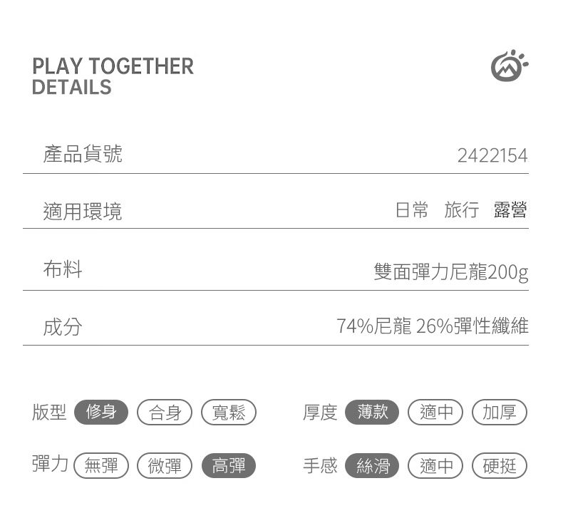 PLAY TOGETHERDETAILS產品貨號適用環境布料2422154日常 旅行 露營雙面彈力尼龍200g成分74%尼龍 26%彈性纖維版型 修身合身 寬鬆厚度 薄款適中加厚彈力無彈微彈高彈手感絲滑適中硬挺