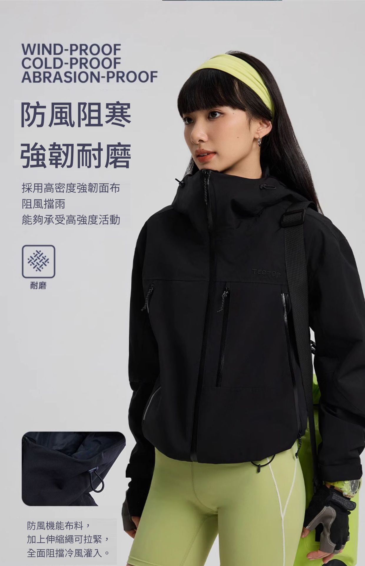 WIND-PROOFCOLD-PROOFABRASION-PROOF防風阻寒強韌耐磨採用高密度強韌面布阻風擋雨能夠承受高強度活動耐磨防風機能布料,加上伸縮繩可拉緊,全面阻擋冷風灌入。TECTOP