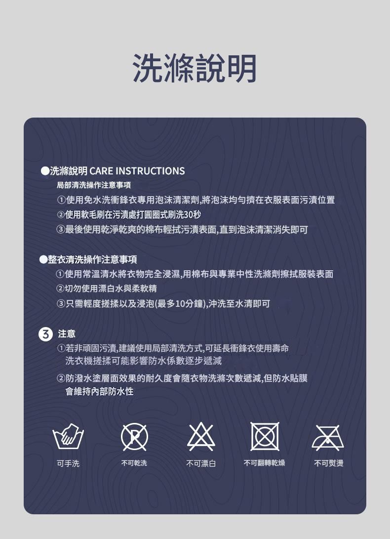 洗滌說明●洗滌說明 CARE INSTRUCTIONS局部清洗操作注意事項使用免水洗衝鋒衣專用泡沫清潔劑,將泡沫擠在衣服表面污漬位置②使用軟毛刷在污漬處打圓圈式刷洗0秒③最後使用乾淨乾爽的棉布輕拭污漬表面,直到泡沫清潔消失即可●整衣清洗操作注意事項①使用常溫清水將衣物完全浸濕,用棉布與專業中性洗滌劑擦拭服裝表面②切勿使用漂白水與柔軟精③只需輕度搓揉以及浸泡(最多10分鐘),沖洗至水清即可3 注意①若非頑固污漬,建議使用局部清洗方式,可延長衝鋒衣使用壽命洗衣機搓揉可能影響防水係數逐步遞減②防潑水塗層面效果的耐久度會隨衣物洗滌次數遞減,但防水貼膜會維持內部防水性可手洗不可乾洗不可漂白不可翻轉乾燥不可熨燙