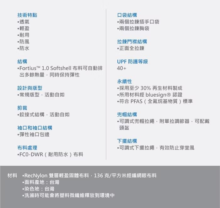 技術特點透氣輕盈耐用防風防水結構Fortiust™ 1.0 Softshell 布料可自動排出多餘熱量同時保持彈性設計與版型常規版型活動自如剪裁結構活動自如袖口和袖口結構彈性袖口包邊布料處理口袋結構兩個拉鍊插手口袋兩個拉鍊袋拉鍊門襟結構正面全拉鍊UPF 防護等級40+永續性採用至少30%再生材料製成所用材料經 bluesign® 認證符合 PFAS(全氟烷基物質)標準兜帽結構可調式兜帽拉繩附單拉調節器,可配戴頭盔下擺結構可調式下擺拉繩,有效防止穿堂風-DWR(耐用防水)布料材料 RecNylon 雙層輕盈固體布料,136克/平方米經編網眼布料面料產地:台灣•染色地:台灣洗滌時可能會將塑料微纖維釋放到環境中