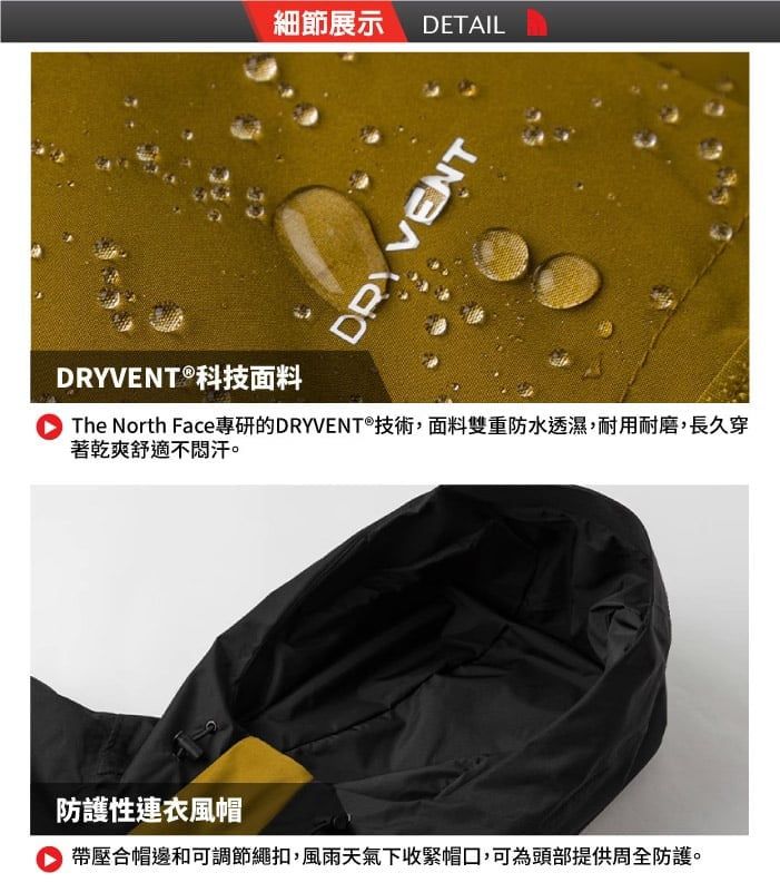 細節展示 DETAILDRY VENTDRYVENT®科技面料The North Face專研的DRYVENT®技術,面料雙重防水透濕,耐用耐磨,長久穿著乾爽舒適不汗防護性連衣風帽 帶壓合帽邊和可調節繩扣,風雨天氣下收緊帽口,可為頭部提供周全防護。