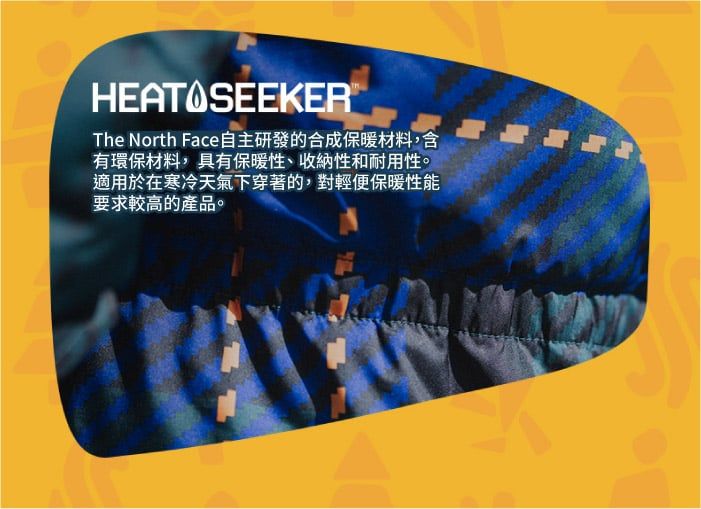 HEAT SEEKERThe North Face自主研發的合成保暖材料,含有環保材料,具有保暖性、收納性和耐用性。適用於在寒冷天氣下穿著的,對輕便保暖性能要求較高的產品。