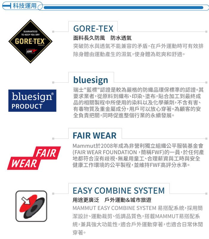 科技運用GUARANTEEDTO KEEP YOU DRYGORETEX®GOREGORE-TEX面料長久防風防水透氣突破防水與透氣不能兼容的矛盾,在戶外運動時可有效排除身體由運動產生的濕氣,使身體為乾爽舒適。bluesign®PRODUCTWEARFAIRbluesign瑞士藍標認證是較為嚴格的防織品環保標準的認證。其要求業者,從原料到織布、印染、塗布,貼合加工到最終成品的相關製程中所使用的染料以及化學藥劑,不含有害、有毒物質及重金屬成分,用戶可以放心穿著。為顧客的安全負責把關,同時促進整個行業的永續發展。FAIR WEARMammut於2008年成為非營利獨立組織公平服裝基金會(FAIR WEAR FOUNDATION,簡稱FWF)的一員,於任何產地都符合沒有歧視、無雇用童工、合理薪資與工時與安全健康工作環境的公平製程,並維持FWF高評分水準。EASY COMBINE SYSTEM用途更廣泛 戶外運動&城市旅遊MAMMUT EASY COMBINE SYSTEM 易搭配系統,採用簡潔設計、運動裁剪、低調品質色,搭載MAMMUT易搭配系統,兼具強大功能性,適合戶外運動穿著,也適合日常休閒穿著。