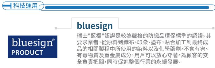 科技運用bluesign®PRODUCTbluesign瑞士藍標認證是較為嚴格的防織品環保標準的認證。其要求業者,從原料到織布、印染、塗布,貼合加工到最終成品的相關製程中所使用的染料以及化學藥劑,不含有害、有毒物質及重金屬成分,用戶可以放心穿著。為顧客的安全負責把關,同時促進整個行業的永續發展。