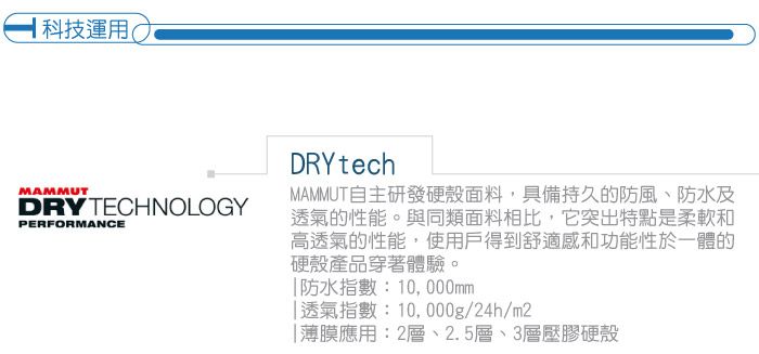科技運用(MAMMUTDRY TECHNOLOGYPERFORMANCEDRYtechMAMMUT自主研發硬殼面料,具備持久的防風、防水及透氣的性能。與同類面料相比,它突出特點是柔軟和高透氣的性能,使用戶得到舒適感和功能性於一體的硬殼產品穿著體驗。防水指數:10,000mm透氣指數:10,000g/24h/m2薄膜應用:2層、2.5層、3層壓膠硬殼