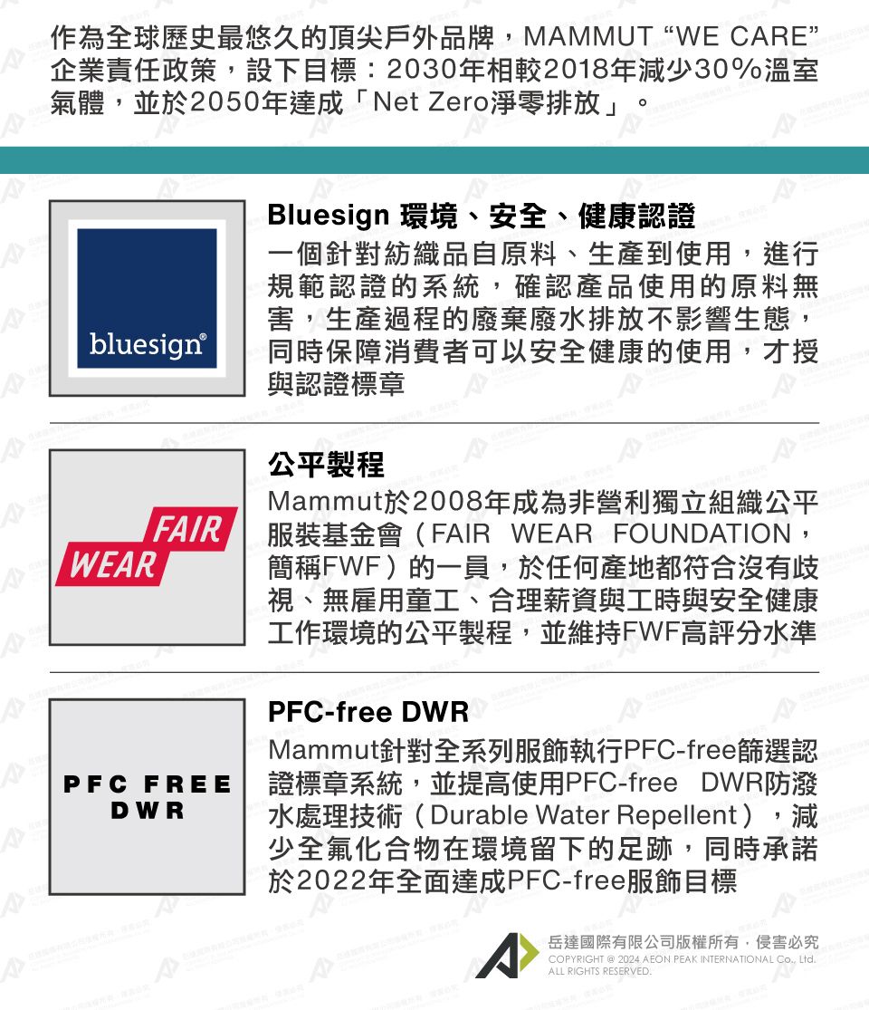 作為全球歷史最悠久的頂尖戶外品牌,MMMUTWE CARE”企業責任政策,設下目標:2030年相較2018年減少30%溫室氣體,並於2050年達成「Net Zero淨零排放」bluesign®WEARFAIRPFC FREEDWRBluesign 環境、安全、健康認證一個針對紡織品自原料、生產到使用,進行規範認證的系統,確認產品使用的原料無害,生產過程的廢棄廢水排放不影響生態,同時保障消費者可以安全健康的使用,才授與認證標章公平製程Mammut於2008年成為非營利獨立組織公平服裝基金會(FAIR WEAR FOUNDATION,簡稱FWF)的一員,於任何產地都符合沒有歧視、無雇用童工、合理薪資與工時與安全健康工作環境的公平製程,並維持FWF高評分水準PFC-free DWRMammut針對全系列服飾執行PFC-free篩選認證標章系統,並提高使用PFC-free DWR防潑水處理技術(Durable Water Repellent),減少全氟化合物在環境留下的足跡,同時承諾於2022年全面達成PFC-free服飾目標A岳達國際有限公司版權所有,侵害必究COPYRIGHT @ 2024 AEON PEAK INTERNATIONAL Co, Ltd.ALL RIGHTS RESERVED.