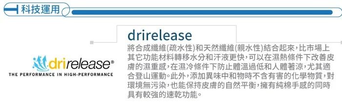 科技運用drirelease將合成纖維(疏水性)和天然纖維(親水性)結合起來,比市場上其它功能材料轉移水分和汗液更快,可以在濕熱條件下改善皮 膚的濕重感,在濕冷條件下防止體溫過低和人體著涼,尤其適THE PERFORMANCE IN HIGH-PERFORMANCE合登山運動。此外,添加異味中和物時不含有害的化學物質,對環境無污染,也能保持皮膚的自然平衡,擁有純棉手感的同時具有較強的速乾功能。