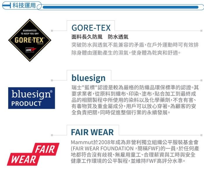 科技運用GUARANTEED KEEP YOU TEX®GOREGORE-TEX面料長久防風防水透氣突破防水與透氣不能兼容的矛盾,在戶外運動時可有效排除身體由運動產生的濕氣,使身體為乾爽和舒適。bluesign®PRODUCTWEARbluesign瑞士藍標認證是較為嚴格的防織品環保標準的認證。其要求業者,從原料到織布、印染、塗布,貼合加工到最終成品的相關製程中所使用的染料以及化學藥劑,不含有害、有毒物質及重金屬成分,用戶可以放心穿著。為顧客的安全負責把關,同時促進整個行業的永續發展。FAIRFAIR WEARMammut於2008年成為非營利獨立組織公平服裝基金會(FAIR WEAR FOUNDATION,簡稱FWF)的一員,於任何產地都符合沒有歧視、無雇用童工、合理薪資與工時與安全健康工作環境的公平製程,並維持FWF高評分水準。