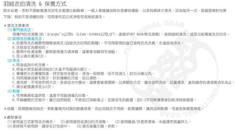 的清洗 & 保養方式除非必要否則不要輕易清洗羽毛處理比較麻煩一般人會建議你除非是到極點以及有異味才清洗因為每洗一次保暖相對也會下降假如不是的話可用加以拭淨即可或局部清洗。*清洗注意事項 GEAR1)專門清洗法:用專門的洗潔劑(如:Grangers公司G CLEANNIKWAX公司LOFT美SPORT WASH等洗滌劑)依照說明清洗或是交給專業洗店洗。()家用洗衣機清洗法:A. 若要用洗衣機要用側開滾筒式(自助洗衣店用的那種),不可用家用的直立滾筒式洗衣機,水溫設為冷水。B. 洗程設定為最短的。C. 要用中性清潔劑,嚴禁使用力清潔劑,這樣會溶解羽毛油脂。D. 至少淨2次。(3)手洗:A. 用澡盆與中性洗劑 =B. 將溫水放至超過衣(水溫不可超過40度C),C. 慢慢將大衣慢慢放進,將空氣完全壓出,浸泡一段時間,但不宜過久,約30分鐘以內。D. 利用海綿或軟,針對極髒的污垢,加以清除。E. 清洗時,不可突然將大衣,急速從水中提出,這樣會破壞。以擠壓的方式,讓水自然流出,清洗,直到殘存的清潔劑消失為止。F. 清水濾淨至少2次。(4)乾燥:A. 可用機器低溫烘乾,溫度不可超過攝氏60度。B. 平躺於空氣中,讓它自然陰乾,不時拍打與輕揉,加速羽毛的,約2-3天可恢復原來的乾淨與保暖度。*收藏:長期羽絨衣,會影響填充材質的程度,因此羽絨衣不用時,都要攤開,讓其自由膨脹,可避免保暖度*嚴禁事項(1)使用直立式家用洗衣機洗。 (2)使用強或漂白的洗潔劑。 (3)使用睡袋/外套弄濕後,未處理而放置許久。(4)長時間不使用時,儲存在打包袋中。 (5)清洗後太陽、烘乾。