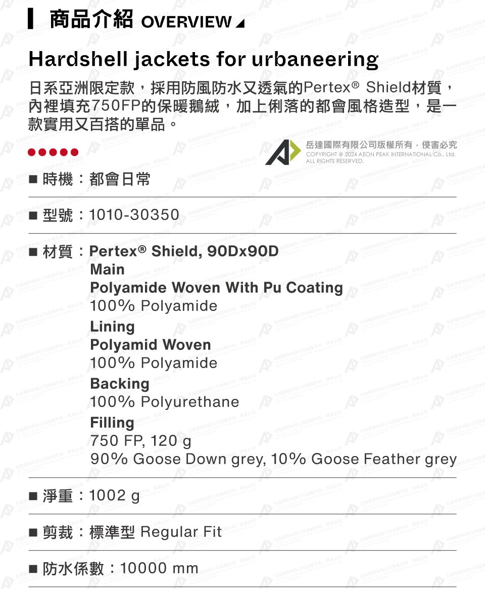 商品介紹 OVERVIEW Hardshell jakets for urbaneering日系亞洲限定款採用防風防水又透氣的Pertex ® Shield材質,內裡填充50FP的保暖鵝絨,加上俐落的都會風格造型,是一款實用又百搭的單品。岳達國際有限公司版權所有,侵害必究COPYRIGHT  2024 AEON PEAK INTERNATIONAL , LtdALL RIGHTS RESERVED.時機都會日常型號:1010-30350  Shield, 90DX90D RMainPolyamide Woven With Pu Coating100% PolyamideLiningPolyamid Woven100% PolyamideBacking100% PolyurethaneFilling750 FP, 120 gA90% Goose Down grey, 10% Goose Feather grey1002 g■剪裁:標準型 Regular Fit c7: 10000 mm