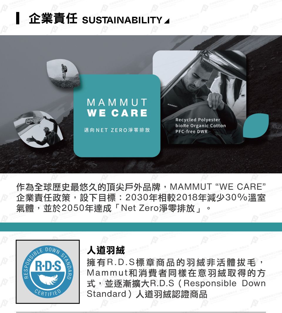 企業責任 sUTINBILITY AWE CAREMAMMUT^A邁向NET ZERO淨零排放Recycled Polyesterbio Re Organic CottonPFCfree DWR作為全球歷史最悠久的頂尖戶外品牌,MAMMUT “WE CARE企業責任政策,設下目標:2030年相較2018年減少30%溫室氣體,並於2050年達成「Net Zero淨零排放」。DOWNRD-SCERTIFIED人道羽絨擁有R.D.S標章商品的羽絨非活體拔毛,Mammut和消費者同樣在意羽絨取得的方式,並逐漸擴大R.D.S(Responsible DownStandard)人道羽絨認證商品