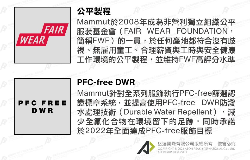 FIRWERAPFC FREEDWR公平製程Mammut於2008年成為非營利獨立組織公平服裝基金會(FAIR WEAR FOUNDATION簡稱FWF)的一員,於任何產地都符合沒有歧視、無雇用童工、合理薪資與工時與安全健康工作環境的公平製程,並維持FWF高評分水準PFC-freeDWRMammut針對全系列服飾執行PFC-free篩選認證標章系統,並提高使用PFC-free DWR防潑水處理技術(Durable Water Repellent),減少全氟化合物在環境留下的足跡,同時承諾於2022年全面達成PFC-free服飾目標A岳達國際有限公司版權所有,侵害必究COPYRIGHT  2024 AEON PEAK INTERNATIONAL , Ltd.ALL RIGHTS RESERVED.