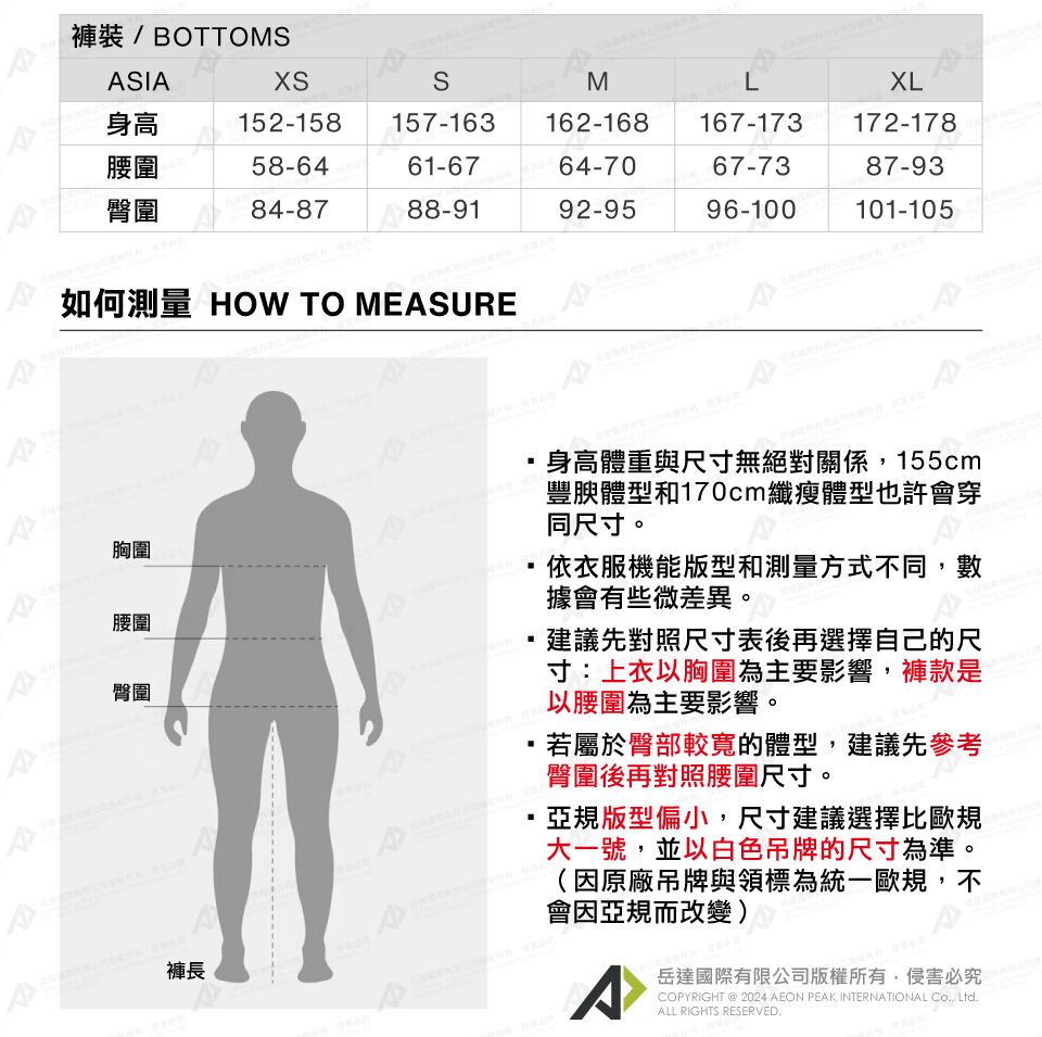 褲裝/ BOTTOMSIASMLXL身高152-158 157-163162-168167-173172-178腰圍58-6461-6764-7067-7387-93臀圍84-8788-9192-9596-100101-105如何測量 HOW TO MEASUREA胸圍腰圍臀圍褲長身高體重與尺寸無絕對關係155cm豐腴體型和170cm纖瘦體型也許會穿同尺寸。依衣服機能版型和測量方式不同,數據會有些微差異。,建議先對照尺寸表後再選擇自己的尺寸:上衣以胸圍為主要影響,褲款是以腰圍為主要影響。,若屬於臀部較寬的體型,建議先參考臀圍後再對照腰圍尺寸。亞規版型偏小,尺寸建議選擇比歐規大一號,並以白色吊牌的尺寸為準。(原廠吊牌與領標為統一歐規,不會因亞規而改變)^岳達國際有限公司版權所有,侵害必究COPYRIGHT @ 2024 AEON PEAK INTERNATIONAL CO., Ltd.ALL RIGHTS RESERVED.