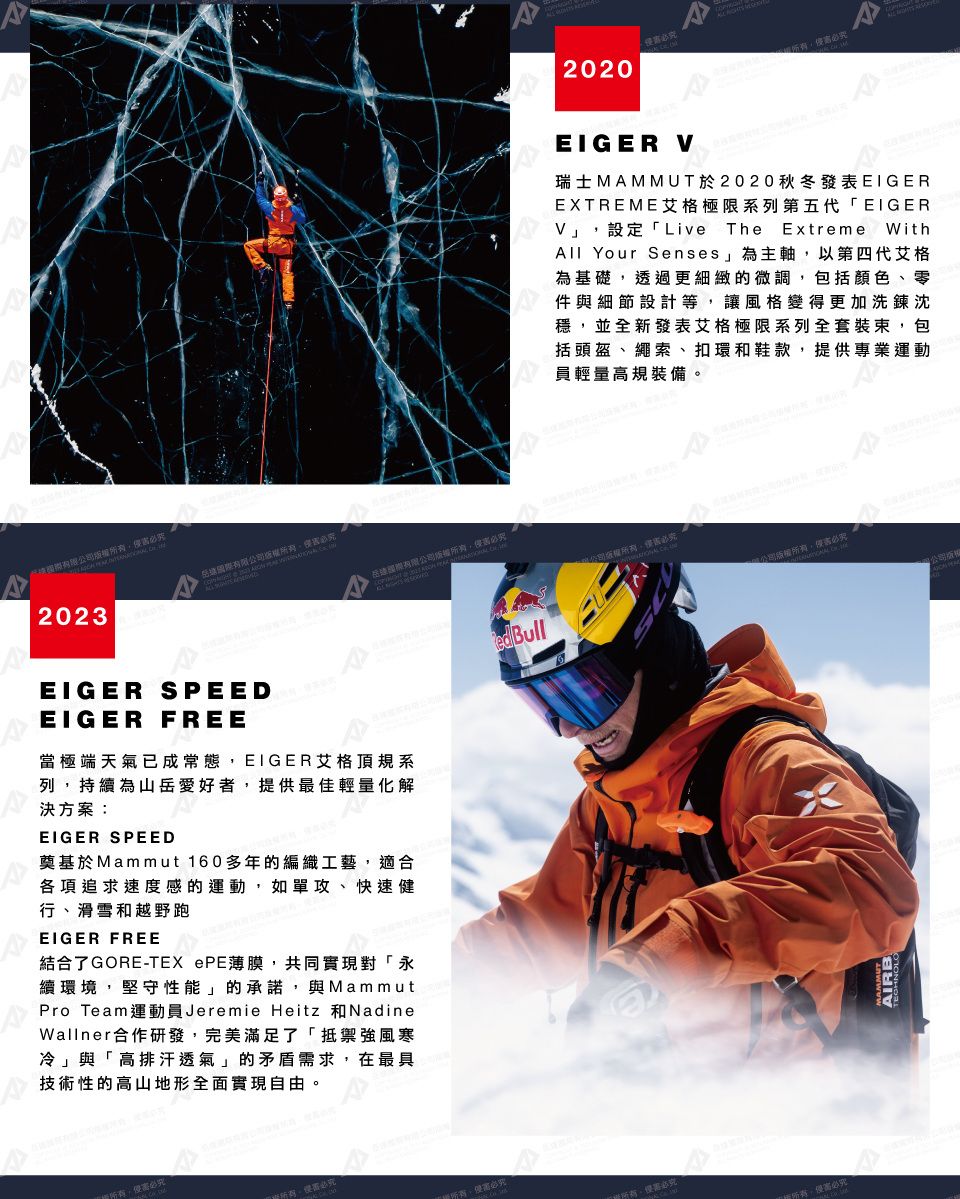 2023有限  有限  EIGER SPEEDEIGER FREE當極端天氣已成常態EIGER艾格頂規系列持續為山岳愛好者提供最佳輕量化解決方案:EIGER SPEED奠基於Mammut 160多年的編織工藝適合各項追求速度感的運動,如單攻、快速健行、滑雪和越野跑EIGER FREE結合了GORE-TEX ePE薄膜,共同實現對「永續環境,堅守性能」的承諾,與MammutPro TeamJeremie Heitz NadineWallner合作研發,完美滿足了「抵禦強風寒冷」與「高排汗透氣」的矛盾需求,在最具技術性的高山地形全面實現自由。, Bull2020必EIGER の  ,必瑞士MAMMUT於2020秋冬發表EIGEREXTREME艾格極限系列第五代「EIGERV」,設定「Live The Extreme WithAll Your Senses」為主軸,以第四代艾格為基礎,透過更細緻的微調,包括顏色、零件與細節設計等,讓風格變得更加洗鍊沈穩,並全新發表艾格極限系列全套裝束,包括頭盔、繩索、扣環和鞋款,提供專業運動員輕量高規裝備。,侵害  ,侵害必公司權所有,侵害必AIRB 公司