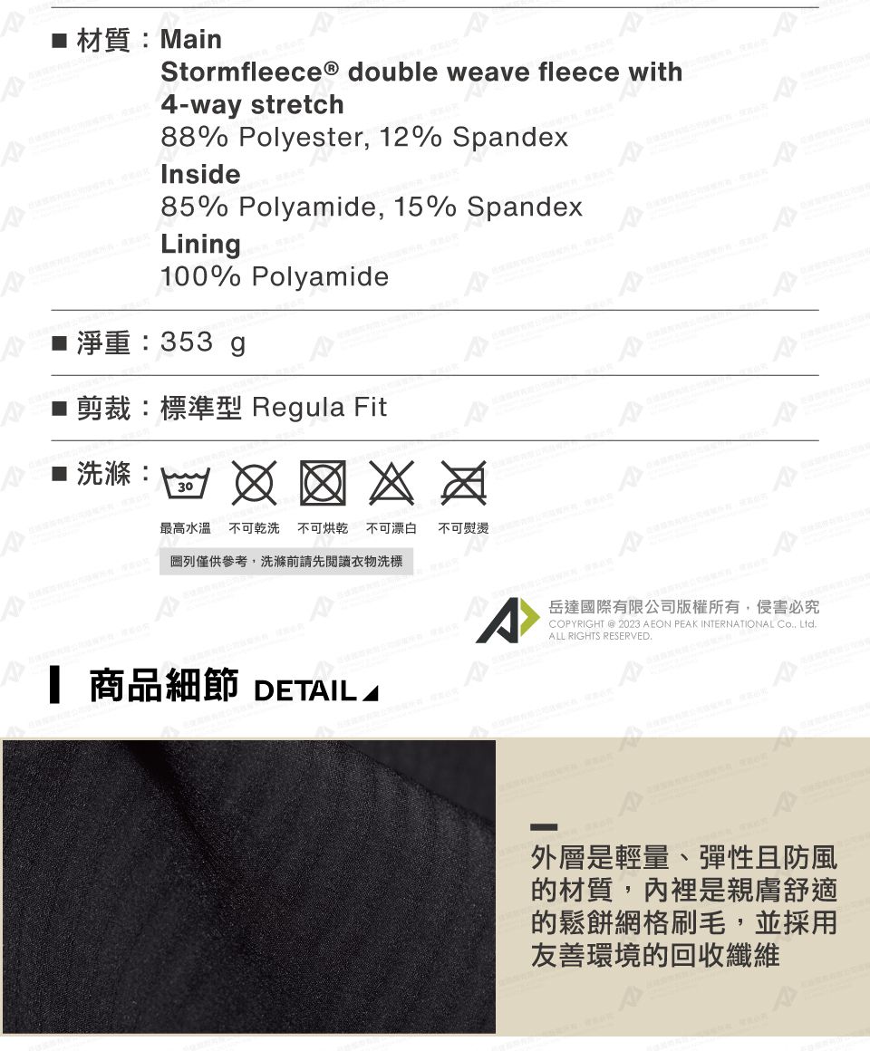 材質:MainStormfleeceⓇ double weave fleece4-way stretch88% Polyester 12% SpandexInside85% Polyamide, 15% SpandexLinin100% Polyamide淨重:353 g剪裁:標準型 Regula Fit洗滌:30最高水溫不可乾洗 不可烘乾不可漂白圖列僅供參考,洗滌前請先閱讀衣物洗標不可 商品細節 DETIL Awith^岳達國際有限公司版權所有,侵害必究COPYRIGHT @ 2023 AEON PEAK INTERNATIONAL , LtdALL RIGHTS RESERVED.外層是輕量、彈性且防風的材質,內裡是親膚舒適的鬆餅網格刷毛,並採用友善環境的回收纖維