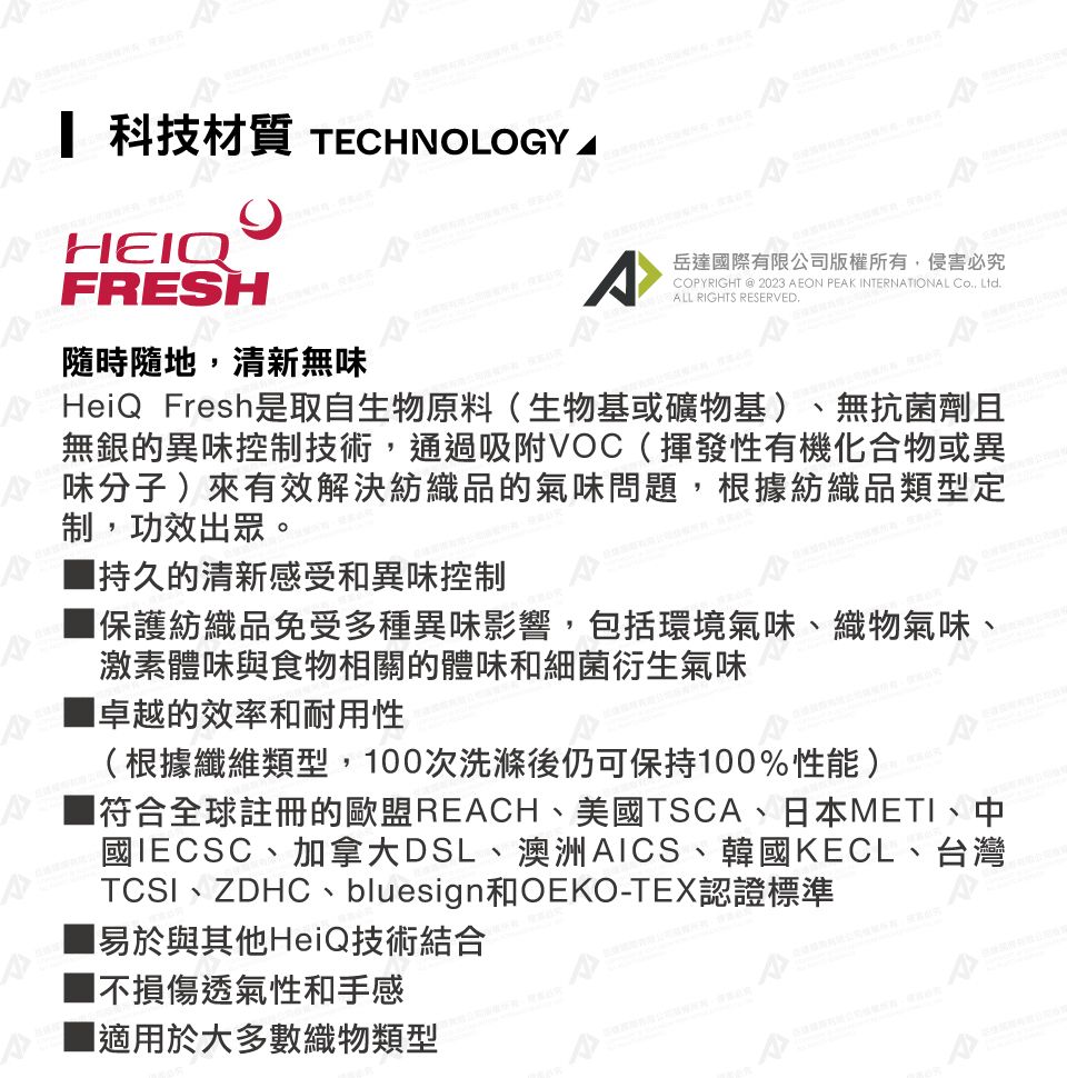 科技材質 TECHNOLOGYHEIQFRESH隨時隨地,清新無味岳達際有限公司版權所有,侵害必究COPYRIGHT @ 2023 AEON PEAK INTERNATIONAL Co, Ltd.ALL RIGHTS RESERVED.HeiQ Fresh是取自生物原料(生物基或礦物基)無抗菌劑且無銀的異味控制技術,通過吸附VOC(揮發性有機化合物或異味分子)來有效解決紡織品的氣味問題,根據紡織品類型定制,功效出眾。■持久的清新感受和異味控制保護紡織品免受多種異味影響,包括環境氣味、織物氣味、激素體味與食物相關的體味和細菌衍生氣味卓越的效率和耐用性(根據纖維類型,00次洗滌後仍可保持100%性能)符合全球註冊的歐盟REACH、美國TSCA、日本METI、中國IECSC、加拿大DSL、澳洲AICS、韓國KECL、台灣TCSI、ZDHC、bluesign和OEKO-TEX認證標準1易於與其他HeiQ技術結合不損傷透氣性和手感■適用於大多數織物類型