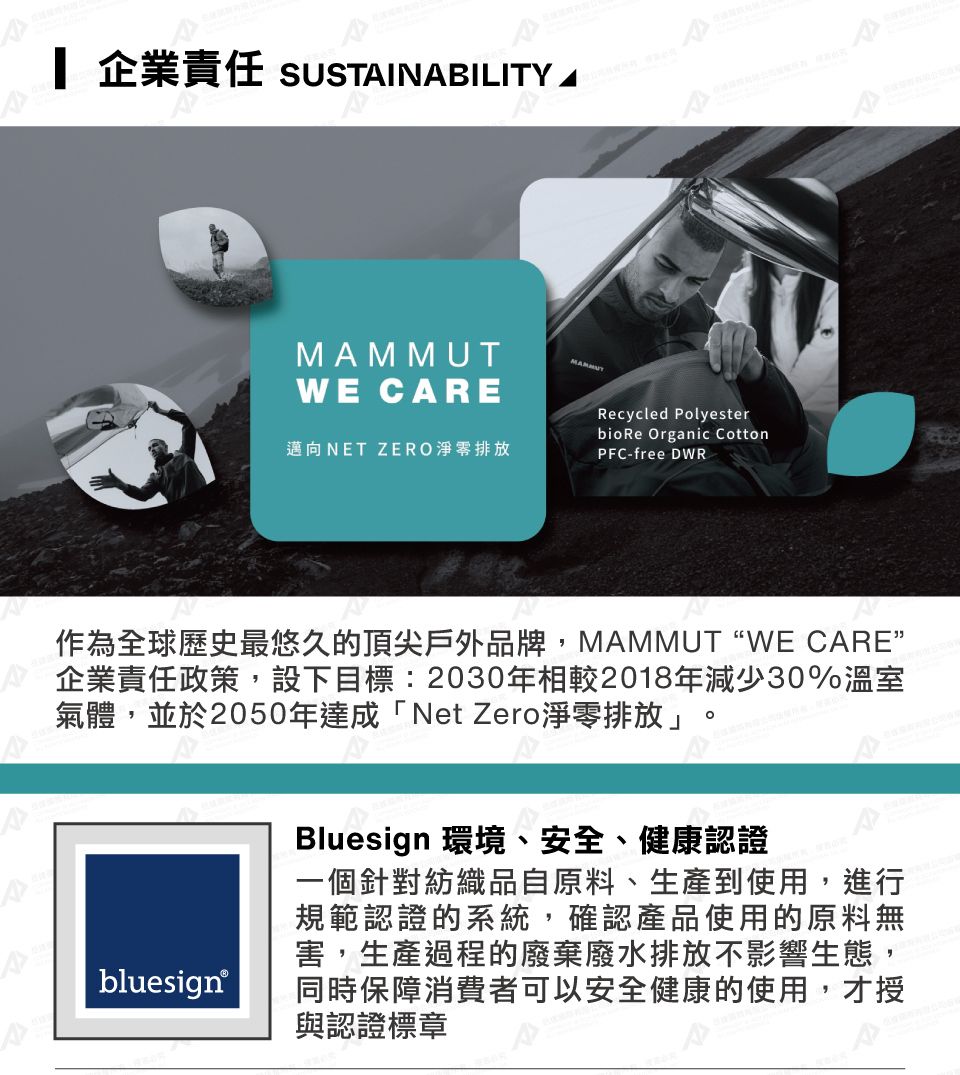 企業責任 SUSTINABILITY AWE CAREMAMMUT邁向NET ZERO淨零排放Recycled Polyesterbio Re Organic CottonPFC-free DWR作為全球歷史最悠久的頂尖戶外品牌,MAMMUTWE CARE”企業責任政策,設下目標:2030年相較2018年減少30%溫室氣體,並於2050年達成「Net Zero淨零排放」。bluesign®Bluesign 環境、安全、健康認證一個針對紡織品自原料、生產到使用,進行規範認證的系統,確認產品使用的原料無害,生產過程的廢棄廢水排放不影響生態,同時保障消費者可以安全健康的使用,才授與認證標章