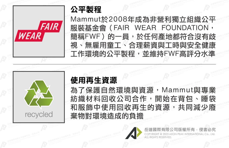 WERFAIRrecycled公平製程Mammut於2008年成為非營利獨立組織公平服裝基金會(FAIR WEAR FOUNDATION簡稱FWF)的一員,於任何產地都符合沒有歧視、無雇用童工、合理薪資與工時與安全健康工作環境的公平製程,並維持FWF高評分水準使用再生資源為了保護自然環境與資源,Mammut與專業紡織材料回收公司合作,開始在背包、睡袋和服飾中使用回收再生的資源,共同減少廢棄物對環境造成的負擔ACOPYRIGHT @ 2023 AEON PEAK INTERNATIONAL , Ltd. ALL RIGHTS RESERVED.岳達國際有限公司版權所有,侵害必究