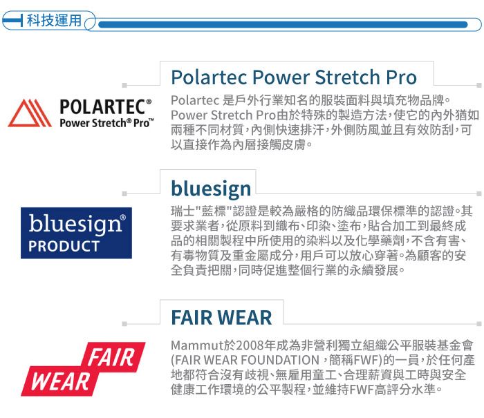 科技運用(POLARTEC Power Stretch® bluesign®PRODUCTWEARFAIRPolartec Power Stretch ProPolartec 是戶外行業知名的服裝面料與填充物品牌。Power Stretch Pro由於特殊的製造方法,使它的猶如兩種不同材質,內側快速排汗,外側防風並且有效防刮,可以直接作為內層接觸皮膚。bluesign瑞士藍標認證是較為嚴格的防織品環保標準的認證。其要求業者,從原料到織布、印染、塗布,貼合加工到最終成品的相關製程中所使用的染料以及化學藥劑,不含有害、有毒物質及重金屬成分,用戶可以放心穿著。為顧客的安全負責把關,同時促進整個行業的永續發展。FAIR WEARMammut於2008年成為非營利獨立組織公平服裝基金會(FAIR WEAR FOUNDATION,簡稱FWF)的一員,於任何產地都符合沒有歧視、無雇用童工、合理薪資與工時與安全健康工作環境的公平製程,並維持FWF高評分水準。