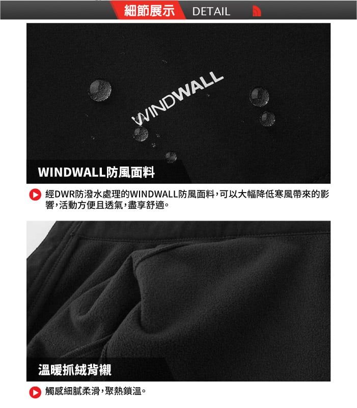 細節展示 DETAILWINDWALLWINDWALL防風面料經DWR防潑水處理的WINDWALL防風面料,可以大幅降低寒風的影響,活動方便且透氣,盡享舒適。溫暖抓絨背襯觸感細膩柔滑,聚熱鎖溫。