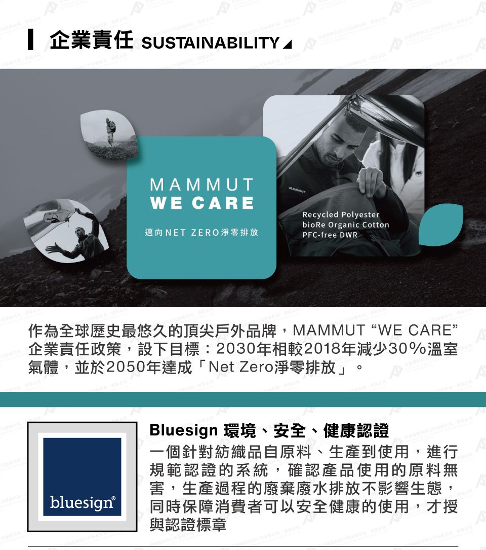 企業責任 SUSTINABILITY AWE CAREMAMMUT邁向NET ZERO淨零排放Recycled Polyesterbio Re Organic CottonPFC-free DWR.作為全球歷史最悠久的頂尖戶外品牌,MAMMUT “WE CARE企業責任政策,設下目標:2030年相較2018年減少30%溫室氣體,並於2050年達成「Net Zero淨零排放」。bluesign®ABluesign 環境、安全、健康認證一個針對紡織品自原料、生產到使用,進行A規範認證的系統,確認產品使用的原料無害,生產過程的廢棄廢水排放不影響生態,同時保障消費者可以安全健康的使用,才授與認證標章