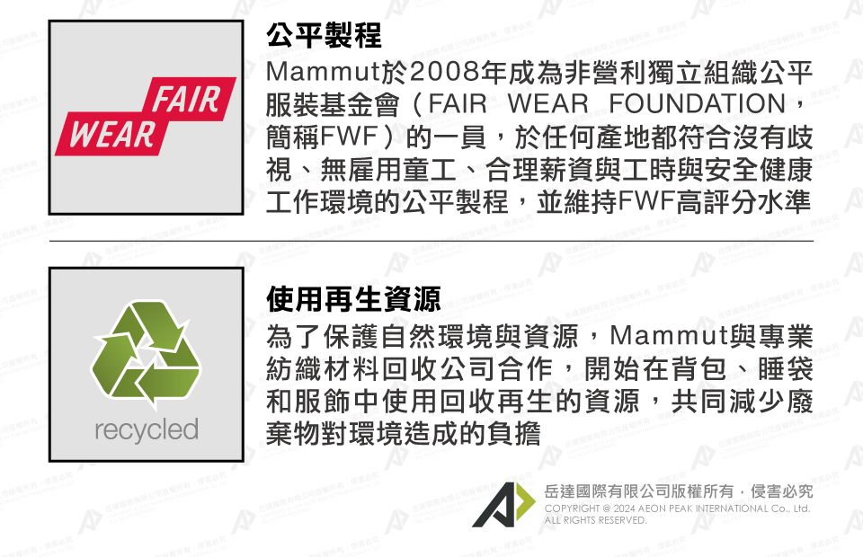 WEARFAIRrecycled公平製程Mammut於2008年成為非營利獨立組織公平服裝基金會(FAIR WEAR FOUNDATION簡稱FWF)的一員,於任何產地都符合沒有歧視、無雇用童工、合理薪資與工時與安全健康工作環境的公平製程,並維持FWF高評分水準使用再生資源為了保護自然環境與資源,Mammut與專業紡織材料回收公司合作,開始在背包、睡袋和服飾中使用回收再生的資源,共同減少廢棄物對環境造成的負擔^岳達國際有限公司版權所有,侵害必究COPYRIGHT  2024 AEON PEAK INTERNATIONAL Co, Ltd.ALL RIGHTS RESERVED.