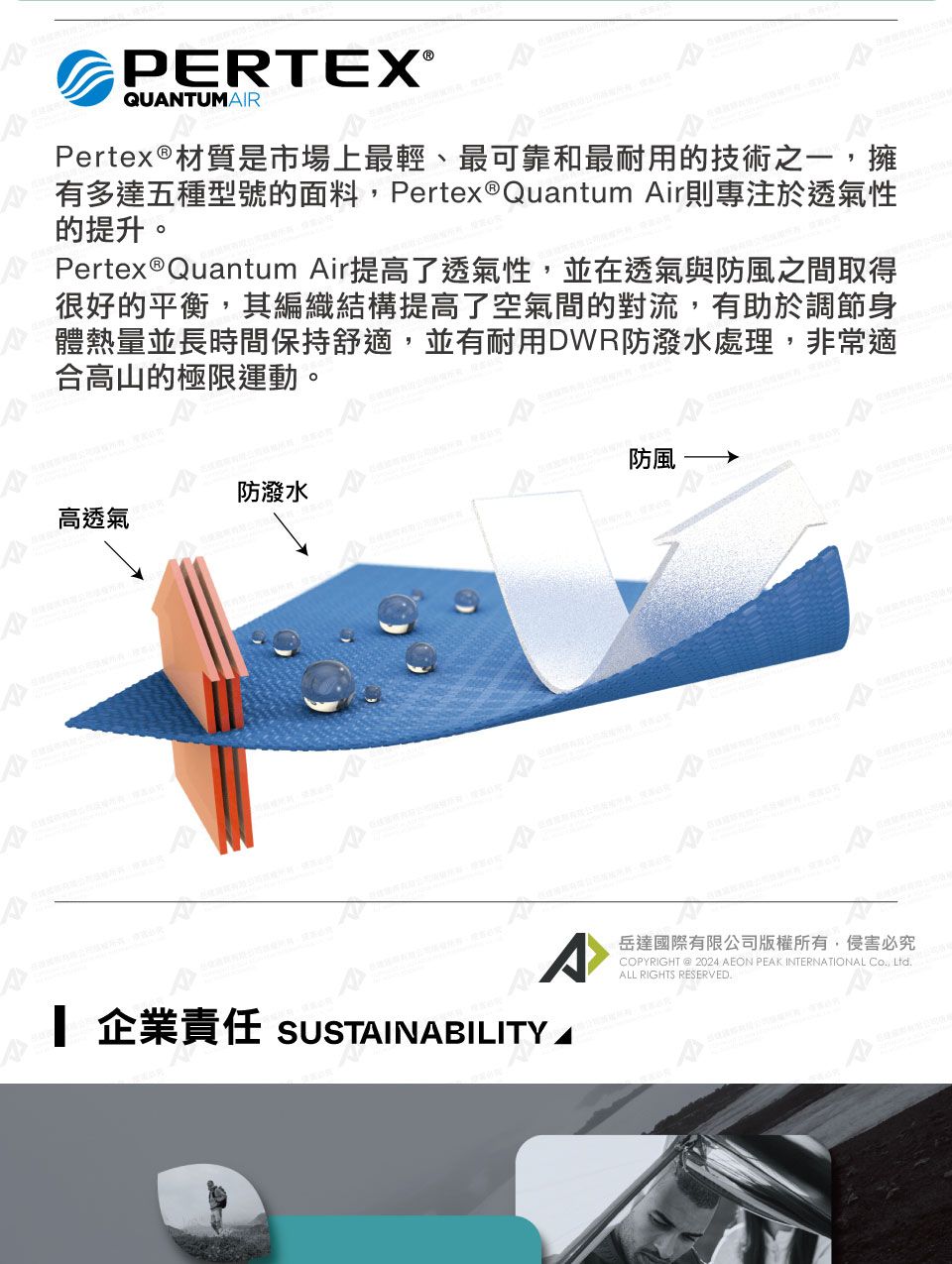 PERTEX®QUNTUMAIRPertex®材質是市場上最輕、最可靠和最耐用的技術之一,擁有多達五種型號的面料,Pertex®Quantum Air則專注於透氣性的提升。Pertex®Quantum Air提高了透氣性,並在透氣與防風之間取得很好的平衡,其編織結構提高了空氣間的對流,有助於調節身體熱量並長時間保持舒適,並有耐用DWR防潑水處理,非常適合高山的極限運動。防潑水高透氣A防風A 企業責任 SUSTAINABILITY岳達國際有限公司版權所有,侵害必究COPYRIGHT @ 2024  PEAK INTERNATIONAL Co, ALL RIGHTS RESERVED.