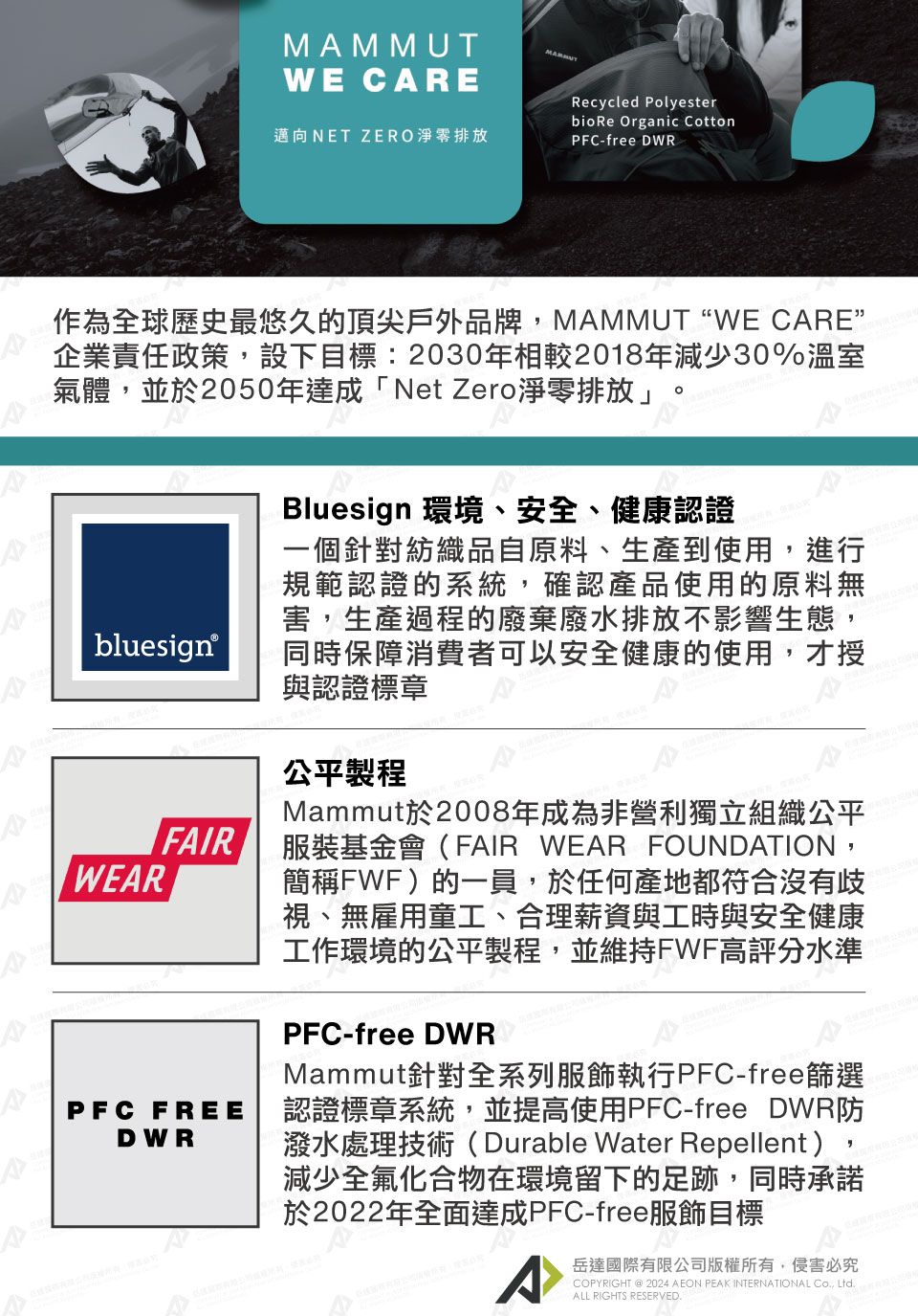 MMMUTWE CARE邁向NET ZERO淨零排放Recycled Polyesterbio Re Organic CottonPFC-free DWR作為全球歷史最悠久的頂尖戶外品牌MAMMUT“WE CARE”企業責任政策,設下目標:2030年相較2018年減少30%溫室氣體,並於2050年達成「Net Zero淨零排放」bluesignFAIRWEARPFC FREEDWRBluesign 環境、安全、健康認證一個針對紡織品自原料、生產到使用,進行規範認證的系統,確認產品使用的原料無害,生產過程的廢棄廢水排放不影響生態,同時保障消費者可以安全健康的使用,才授與認證標章公平製程Mammut於2008年成為非營利獨立組織公平服裝基金會(FAIR WEAR FOUNDATION,簡稱FWF)的一員,於任何產地都符合沒有歧視、無雇用童工、合理薪資與工時與安全健康工作環境的公平製程,並維持FWF高評分水準PFC-free DWRMammut針對全系列服飾執行PFC-free篩選認證標章系統,並提高使用PFC-free DWR防潑水處理技術(Durable Water Repellent),減少全氟化合物在環境留下的足跡,同時承諾於2022年全面達成PFC-free服飾目標A岳達國際有限公司版權所有,侵害必究COPYRIGHT  2024 AEON PEAK INTERNATIONAL , LtdALL RIGHTS RESERVED.A