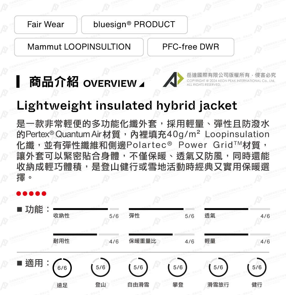 Fair Wearbluesign® PRODUCTMammut LOOPINSULTIONPFC-free DWR 商品介紹 OVERVIEW A岳達國際有限公司版權所有侵害必究COPYRIGHT @ 2024 AEON PEAK INTERNATIONAL Co, ALL RIGHTS RESERVED.Lightweight insulated hybrid jacket是一款非常輕便的多功能化纖外套,採用輕量、彈性且防潑水的Pertex® Quantum Air材質,裡填充40g/m² Loopinsulation化纖,並有彈性纖維和側邊Polartec® Power Grid材質,讓外套可以緊密貼合身體,不僅保暖、透氣又防風,同時還能收納成輕巧體積,是登山健行或雪地活動時經典又實用保暖選擇。功能:收納性5/6 彈性5/6透氣4/6耐用性4/6保暖重量比4/6輕量適用:6/65/65/65/65/65/6遠足登山自由滑雪攀登滑雪旅行健行