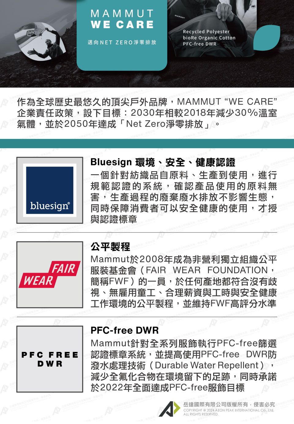 WE CAREMAMMUT邁向NET ZERO淨零排放Recycled PolyesterbioRe Organic CottonPFC-free DWR作為全球歷史最悠久的頂尖戶外品牌MAMMUT “WE CARE”企業責任政策,設下目標:2030年相較2018年減少30%溫室氣體,並於2050年達成「Net Zero淨零排放」。bluesign®FAIRPFC FREEDWRBluesign 環境、安全、健康認證一個針對紡織品自原料、生產到使用,進行規範認證的系統,確認產品使用的原料無害,生產過程的廢棄廢水排放不影響生態,同時保障消費者可以安全健康的使用,才授與認證標章公平製程Mammut於2008年成為非營利獨立組織公平服裝基金會(FAIR WEAR FOUNDATION,簡稱FWF)的一員,於任何產地都符合沒有歧視、無雇用童工、合理薪資與工時與安全健康工作環境的公平製程,並維持FWF高評分水準PFC-free DWRMammut針對全系列服飾執行PFC-free篩選認證標章系統,並提高使用PFC-free DWR防潑水處理技術(Durable Water Repellent),減少全氟化合物在環境留下的足跡,同時承諾於2022年全面達成PFC-free服飾目標^岳達國際有限公司版權所有,侵害必究PYRIGHT @ 2024 AEON PEAK INTERNATIONAL CO, LtdALL RIGHTS RESERVED.