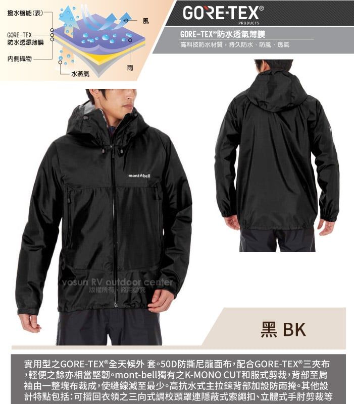 撥水機能(表)GORE-TEX防水透濕薄膜GORE-TEX®PRODUCTSGORE-TEX®防水透氣薄膜高科技防水材質持久防水、防風、透氣內側織物雨水蒸氣mont Abell RV outdoor center版權所有盜用必究黑 BK實用型之GORE-TEX®全天候外套防撕尼龍面布,配合GORE-TEX®三夾布,輕便之餘亦相當堅韌。mont-bell獨有之K-MONO CUT和服式剪裁,背部至肩袖由一整塊布裁成,使縫線減至最少。高抗水式主拉鍊背部加設防雨掩。其他設計特點包括:可摺回衣領之三向式調校頭罩連隱蔽式索繩扣、立體式手肘剪裁等