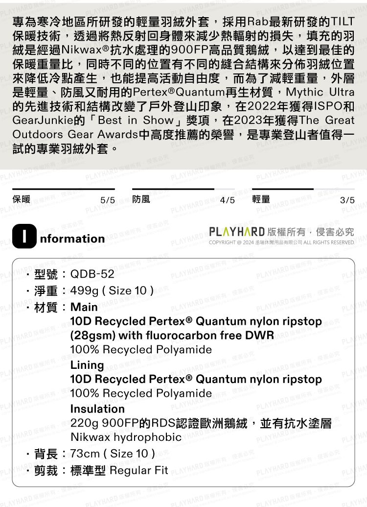 專為寒冷地區所研發的輕量羽絨外套採用Rab最新研發的TILT保暖技術透將熱反射回身體來減少熱輻射的損失填充的羽絨是經過Nikwax®抗水處理的900FP品質鵝絨以達到最佳的保暖重量比同時不同的位置不同的縫合結構來分佈羽絨位置來降低冷點產生也能提活動自由度而為了減輕重量外層是輕量、防風又耐用的Pertex® Quantum再生材質Mythic Ultra的先進技術和結構改變了戶外登山印象在2022年獲得ISPO和GearJunkie的「Best in Show」獎項在2023年獲得The GreatOutdoors Gear Awards中高度推薦的榮譽,是專業登山者值得試的專業羽絨外套  ,保暖 過有,55 防風型號QDB-52材質:Main淨重:499g Size 10 ) Y  H ,高 nformation, ,高3/5PCOPYRIGHT @ 2024丞瑞休閒用品有限公司 ALL RIGHTS RESERVED PLA,侵 PL  4/5PLAY HARD 輕量PLAYHAPLA HARD,PLAY HARD 權,PLAY HARD :PLAY HARD ,10D Recycled Pertex® Quantum nylon ripstop28gsm) with fluorocarbon free DR100% Recycled PolyamideLiningARD權,必究YHARD權,害必究10D Recycled Pertex® Quantum nylon ripstop100% Recycled PolyamideInsulationP 必究PLA HA220g 900FP的RDS認證歐洲鵝絨,並有抗水塗層背長:73cm ( Size 10 )AYHARD剪裁:標準型 Regular FitNikwax hydrophobicPLAYHARDPLAYHARD 。必究PLA HALAYHARD 所有(PLAY HARD ,侵害必究 版W/LAY  一YHA