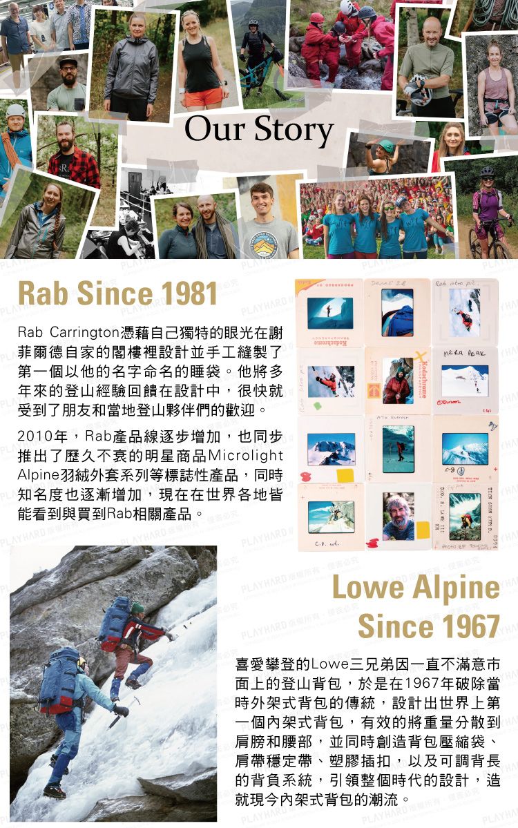 Our Story   ARab Since 1981PLAPLRab Carrington憑藉自己獨特的眼光在謝菲爾德自家的閣樓裡設計並手工縫製了第一個以他的名字命名的睡袋。他將多年來的登山經驗回饋在設計中很快就受到了朋友和當地登山夥伴們的歡迎。2010年Rab產品線逐步增加,也同步推出了歷久不衰的明星商品MicrolightAlpine羽絨外套系列等標誌性產品,同時知名度也逐漸增加,現在在世界各地皆能看到與買到Rab相關產品。AYHARDHARDPLAYHARD HPLAYHARD ,究  TLowe AlpinePLAY HARD ,Since 1967喜愛攀登的Lowe三兄弟因一直不滿意面上的登山背包,於是在1967年破除當時外架式背包的傳統,設計出世界上第一個內架式背包,有效的將重量分散到肩膀和腰部,並同時創造背包壓縮袋、肩帶穩定帶、塑膠插扣,以及可調背長的背負系統,引領整個時代的設計,造就現今內架式背包的潮流。PLAYHA