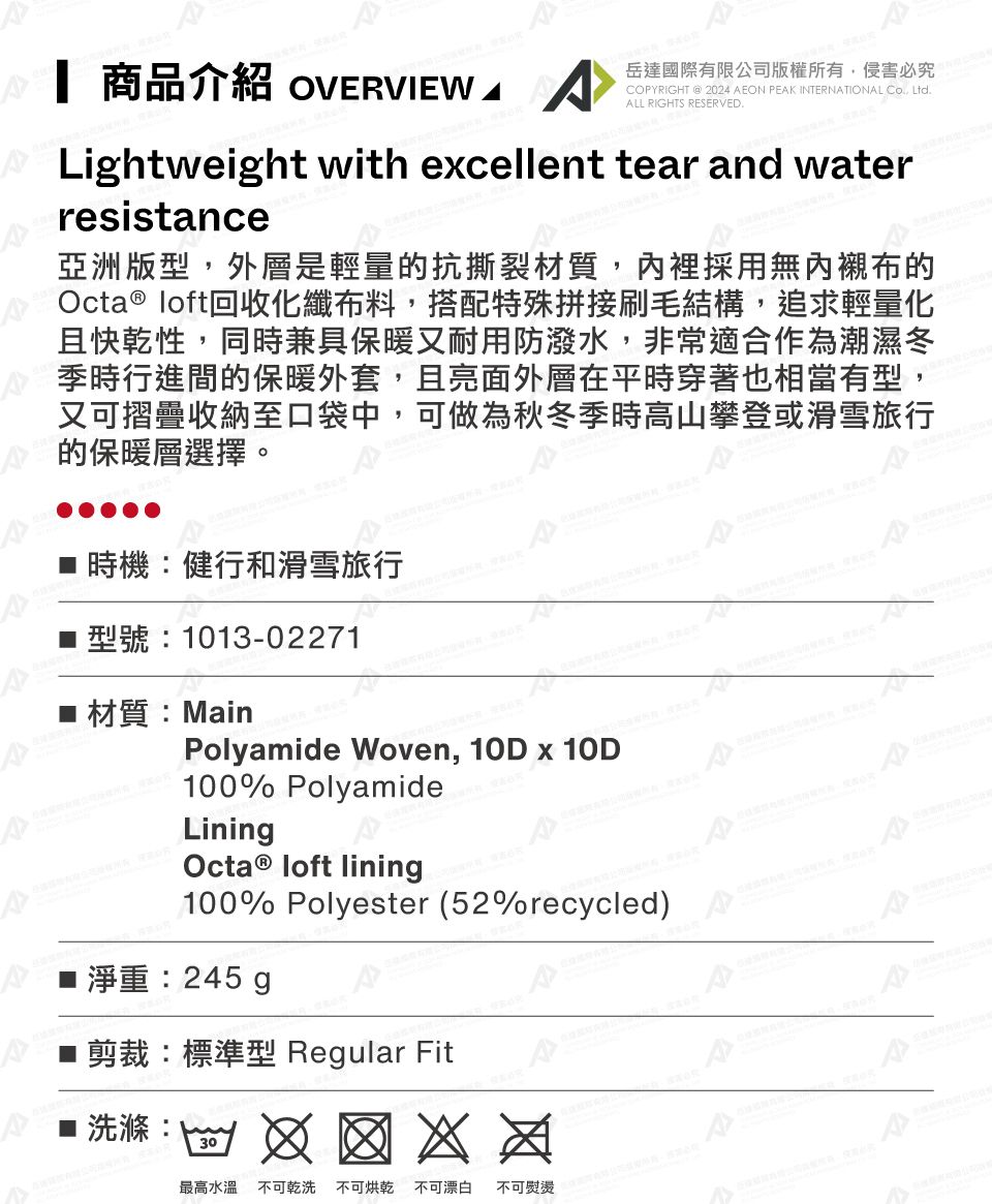 商品介紹 OVERVIEW 岳達國際有限公司版權所有侵害必究COPYRIGHT  2024 EON PEAK INTERNATIONAL , ALL RIGHTS RESERVEDALightweight with ecellent tear and waterresistance亞洲版型,外層是輕量的抗撕裂材質,內裡採用無內襯布的Octa  loft回收化纖布料,搭配特殊拼接刷毛結構,追求輕量化且快乾性,同時兼具保暖又耐用防潑水,非常適合作為潮濕冬季時行進間的保暖外套,且亮面外層在平時穿著也相當有型,又可摺疊收納至口袋中,可做為秋冬季時高山攀登或滑雪旅行的保暖層選擇。時機健行和滑雪旅行型號:1013-02271 材質:MainPolyamide Woven, 10D x 10D100% PolyamideLining loft lining100% Polyester (52%recycled)■ 淨重:245 g剪裁:標準型 Regular Fit30洗滌:最高水溫不可乾洗不可烘乾 不可漂白