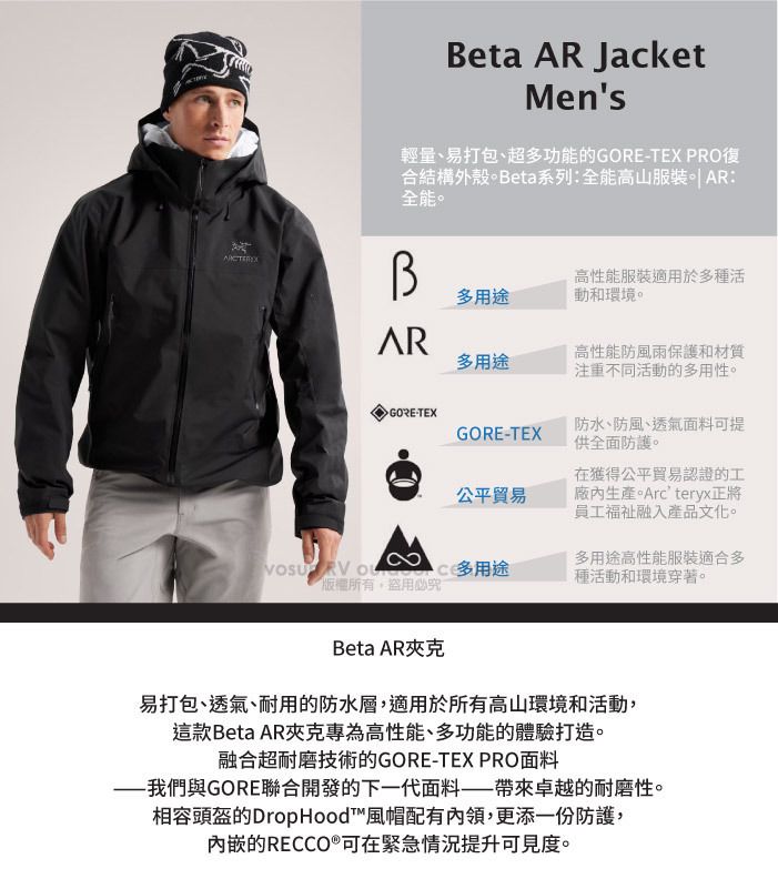Beta  JacketMens輕量、易打包、超多功能的GORETEX PRO復合結構外殼。Beta系列:全能高山服裝  AR:全能。多用途高性能服裝適用於多種活動和環境。AR多用途GORE-TEXGORE-TEX公平貿易高性能防風雨保護和材質注重不同活動的多用性。防水、防風、透氣面料可提供全面防護。在獲得公平貿易認證的工生產。Arcteryx正將員工福祉融入產品文化。  多用途盜用必究多用途高性能服裝適合多種活動和環境穿著。Beta AR夾克易打包、透氣、耐用的防水層,適用於所有高山環境和活動,這款Beta AR夾克專為高性能、多功能的體驗打造。融合超耐磨技術的GORE-TEX PRO面料我們與GORE聯合開發的下一代面料帶來卓越的耐磨性。相容頭盔的Drop Hood™風帽配有內領,更添一份防護,內嵌的RECCO®可在緊急情況提升可見度。