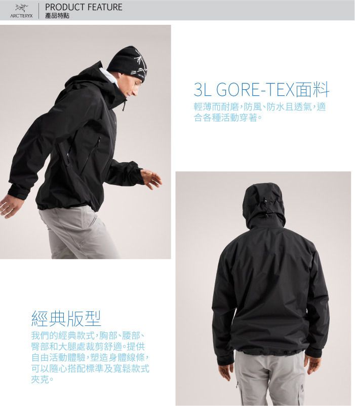 ARCTERYXPRODUCT FEATURE產品特點經典版型我們的經典款式胸部、腰部、臀部和大腿處裁剪舒適。提供自由活動體驗,塑造身體線條,可以隨心搭配標準及寬鬆款式夾克。3L GORE-TEX面料輕薄而耐磨、防風、防水且透氣,適合各種活動穿著。