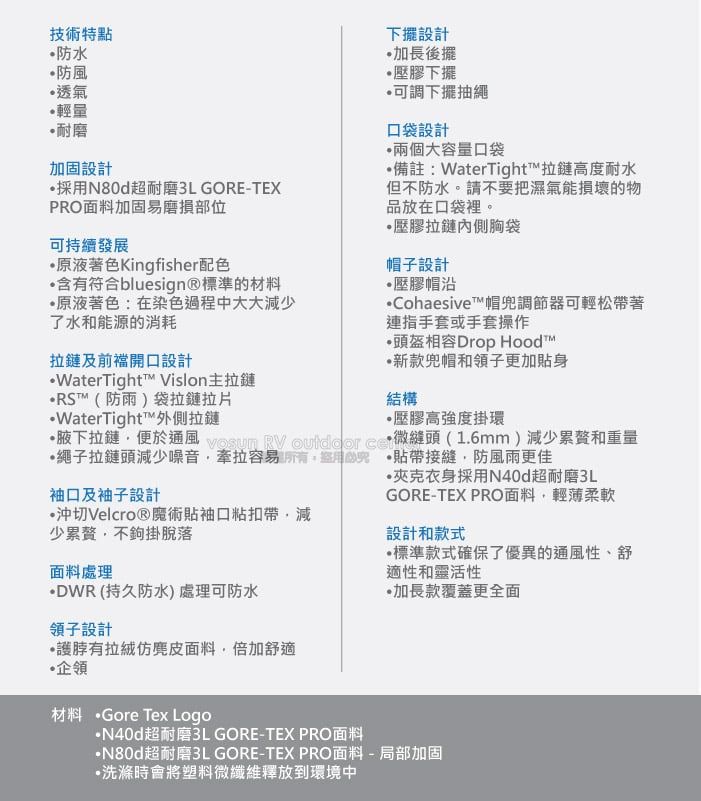 技術特點防水防風透氣輕量耐磨加固設計採用超耐磨3L GORE-TEXPRO面料加固易磨損部位可持續發展原液著色Kingfisher配色含有符合bluesign®標準的材料原液著色:在染色過程中大大減少了水和能源的消耗拉鏈及前開口設計WaterTight Vislon拉鏈RS™(防雨)袋拉鏈拉片WaterTight™外側拉鏈下擺設計加長後擺壓膠下擺可調下擺抽繩口袋設計兩個大容量口袋備註:WaterTight™拉鏈高度耐水但不防水。請不要把濕氣能損壞的物品放在口袋裡。壓膠拉鏈內側胸袋帽子設計壓膠帽沿Cohesive™帽兜調節器可輕松帶著連指手套或手套操作頭盔相容Drop Hood™新款兜帽和領子更加身結構壓膠高強度掛環腋下拉鏈便於通風 vosun   微縫頭(1.6mm)減少和重量繩子拉鏈頭減少噪音牽拉容易 貼帶接縫防風雨更佳袖口及袖子設計沖切Velcro®魔術貼袖口粘扣帶減少累贅不鉤掛脫落夾克衣身採用N40d超耐磨3LGORE-TEX PRO面料,輕薄柔軟設計和款式標準款式確保了優異的通風性、舒適性和靈活性·加長款覆蓋更全面面料處理·DWR(持久防水)處理可防水領子設計有面料,倍加舒適企領材料 ·Gore Tex Logo·N40d超耐磨3L GORE-TEX PRO面料N80d超耐磨3L GORE-TEX PRO面料-局部加固·洗滌時會將塑料微纖維釋放到環境中
